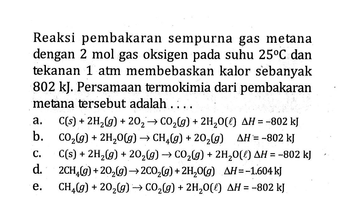 Reaksi pembakaran sempurna gas metana dengan 2 mol gas oksigen pada suhu 25 C dan tekanan 1 atm membebaskan kalor sebanyak 802 kJ. Persamaan termokimia dari pembakaran metana tersebut adalah ....