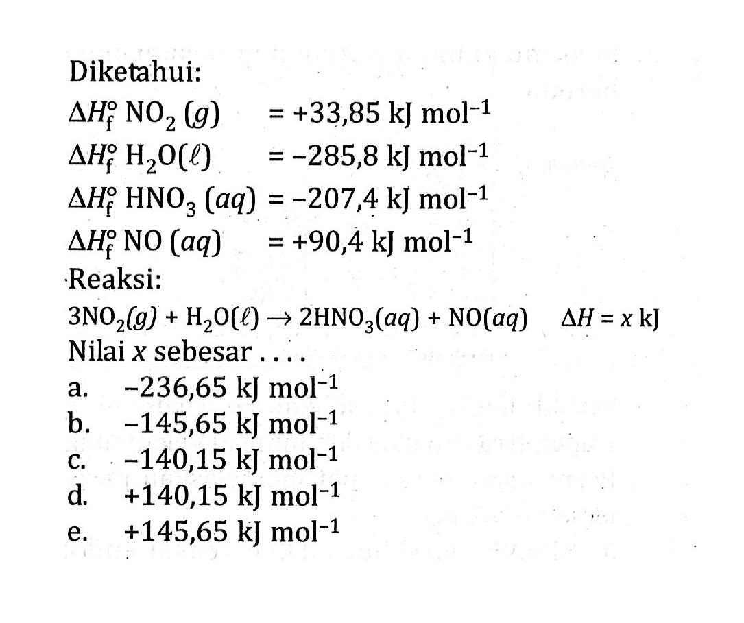 Diketahui: segitiga Hf NO2(g)=+33,85 kJ mol^-1 segitiga Hf H2O(l)=-285,8 kJ mol^-1 segitiga Hf HNO3(aq)=-207,4 kJ mol^-1 segitiga Hf NO(aq)=+90,4 kJ mol^-1 Reaksi: 3 NO2(g)+H2 O(l) -> 2 HNO3(aq)+NO(aq) segitiga H=x kJ Nilai x sebesar ... 