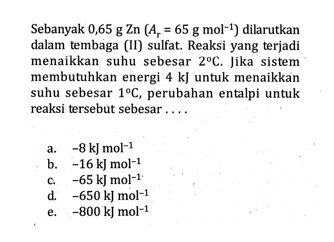 Sebanyak 0,65 g Zn (Ar = 65 g mol^-1) dilarutkan dalam tembaga (II) sulfat. Reaksi yang terjadi menaikkan suhu sebesar 2 C. Jika sistem membutuhkan energi 4 kJ untuk menaikkan suhu sebesar 1 C, perubahan entalpi untuk reaksi tersebut sebesar ....