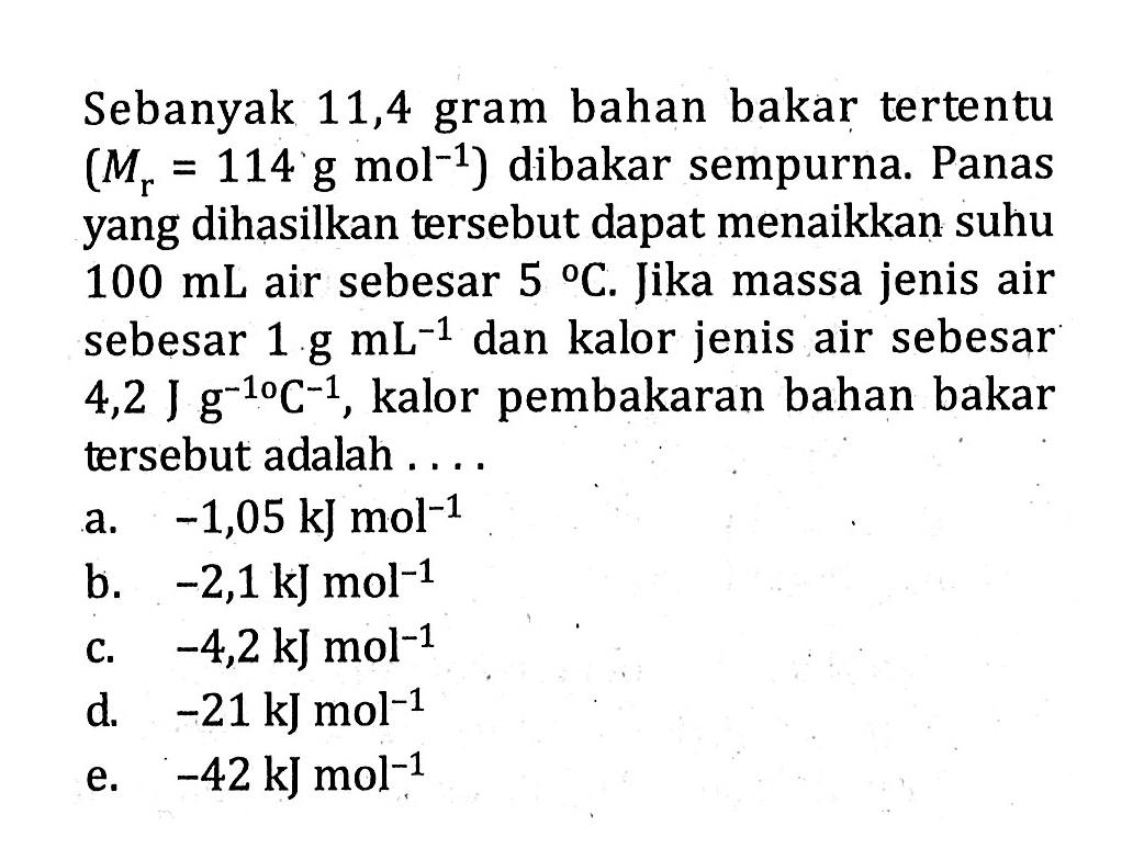 Sebanyak 11,4 gram bahan bakar tertentu (Mr = 114 g mol^-1) dibakar sempurna. Panas yang dihasilkan tersebut dapat menaikkan suhu 100 mL air sebesar 5 C. Jika massa jenis air sebesar 1 g mL^-1 dan kalor jenis air sebesar 4,2 J g^-1 C^-1, kalor pembakaran bahan bakar tersebut adalah ....