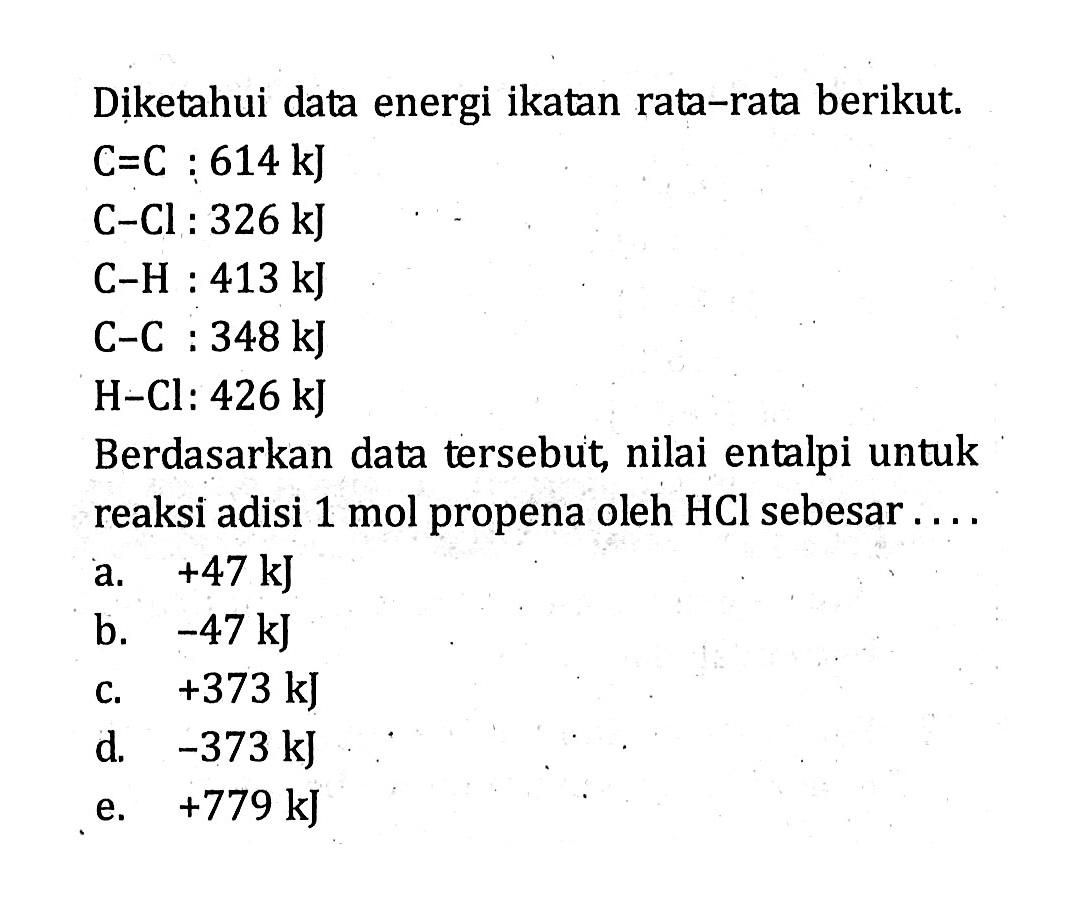 Diketahui data energi ikatan rata-rata berikut: C=C : 614 kJ C-Cl : 326 kJ C-H : 413 kJ C-C : 348 kJ H-Cl : 426 kJ Berdasarkan data tersebut, nilai entalpi untuk reaksi adisi 1 mol propena oleh HCl sebesar ....