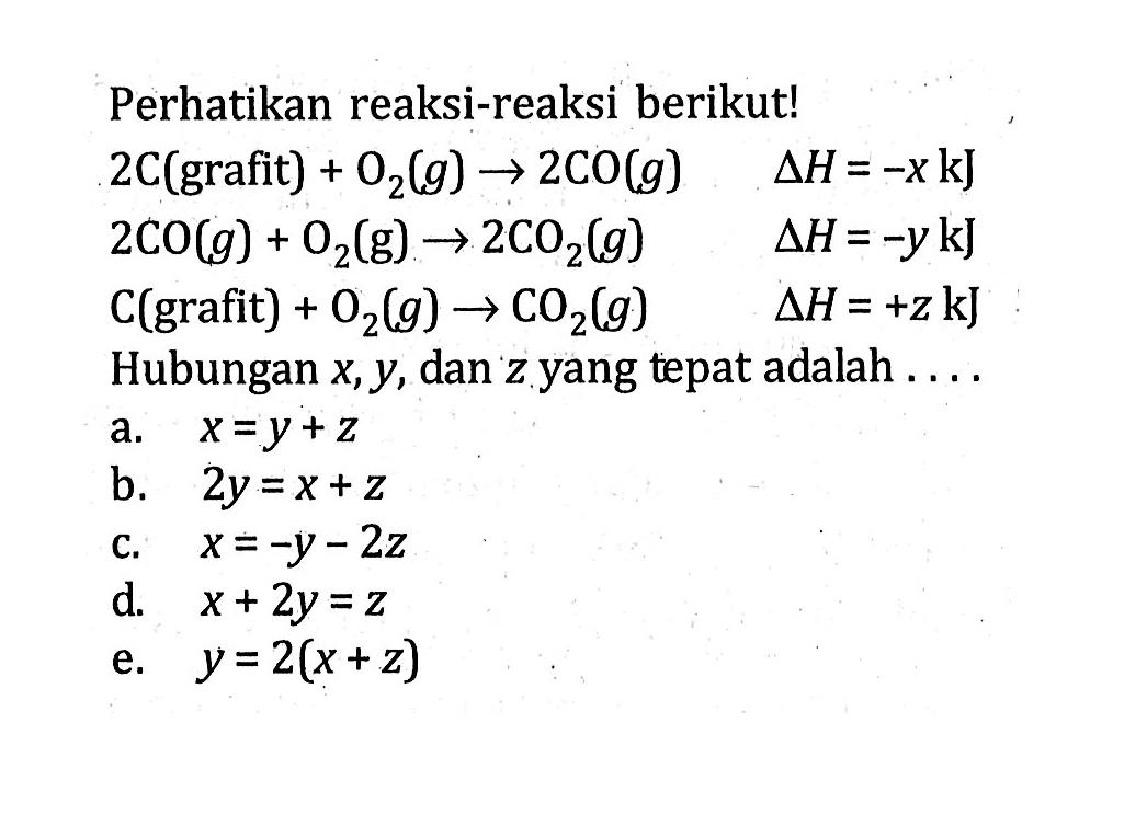 Perhatikan reaksi-reaksi berikut! 2C(grafit) + O2(g) -> 2CO(g) deltaH = -x kJ 2CO(g) + O2(g) -> 2C02(g) deltaH = -y kJ C(grafit) + O2(g) -> CO2(g) deltaH = +z kJ Hubungan x, y, dan z yang tepat adalah ....