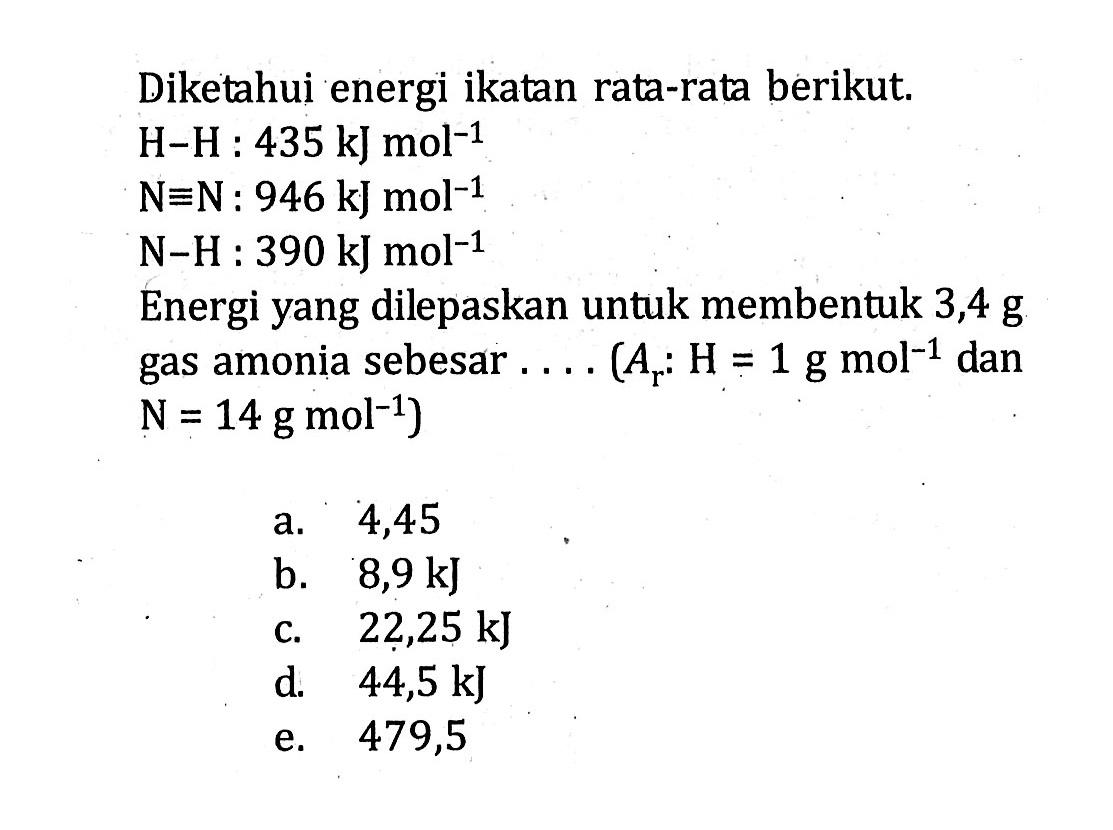 Diketahui energi ikatan rata-rata berikut. H - H : 435 kJ mol^(-1) N = N : 946 kJ mol^(-1) N - H : 390 kJ mol^(-1) Energi yang dilepaskan untuk membentuk 3,4 g gas amonia sebesar .... (Ar : H = 1 g mol^(-1) dan N = 14 g mol^(-1))