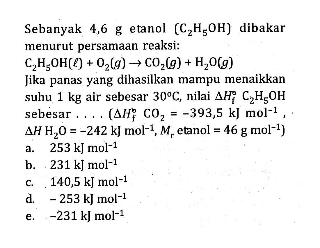 Sebanyak 4,6 g etanol  (C_(2) H_(5) OH)  dibakar menurut persamaan reaksi:  C_(2) H_(5) OH(l)+O_(2)(g) -> CO_(2)(g)+H_(2) O(g) 
Jika panas yang dihasilkan mampu menaikkan suhu  1 kg  air sebesar  30 C , nilai  Delta H_(f) C_(2) H_(5) OH  sebesar ....  Delta H_(f)^(o) CO_(2)=-393,5 ~kJ mol^(-1) ,  Delta H H_(2) O=-242 ~kJ mol^(-1), M_(r)  etanol  =46 g mol^(-1)  )