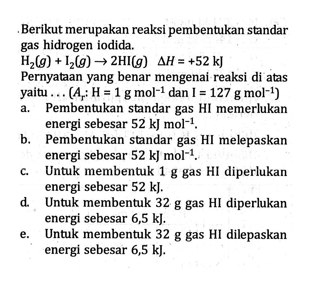 Berikut merupakan reaksi pembentukan standar gas hidrogen iodida. H2 (g) + I2 (g) -> 2HI (g) delta H = +52 kJ Pernyataan yang benar mengenai reaksi di atas yaitu .... (Ar : H= 1 g mol^-1 dan I = 127 g mol^-1)