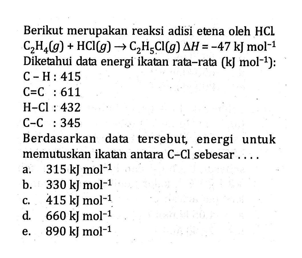 Berikut merupakan reaksi adisi etena oleh HCl. C2H4 (g) + HCI (g) -> C2H5Cl (g) delta H = -47 kJ mol^-1 Diketahui data energi ikatan rata-rata (kJ mol^-1): C-H : 415 C=C : 611 H-Cl : 432 C-C : 345 Berdasarkan data tersebut energi untuk memutuskan ikatan antara C-Cl sebesar ....