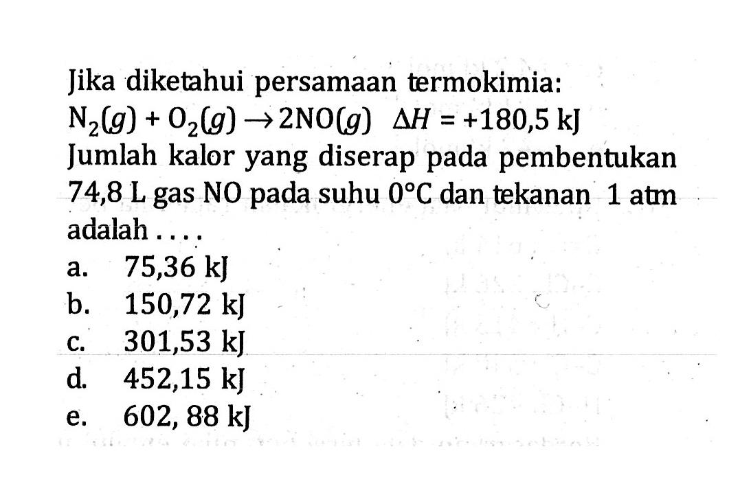 Jika diketahui persamaan termokimia: N2 (g) + O2 (g) -> 2NO (g) delta H = +180,5 kJ Jumlah kalor yang diserap pada pembentukan 74,8 L gas NO pada suhu 0 C dan tekanan 1 atm adalah ....