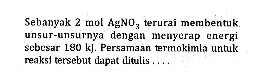 Sebanyak 2 mol AgNO3 terurai membentuk unsur-unsurnya dengan menyerap energi sebesar 180 kJ. Persamaan termokimia untuk reaksi tersebut dapat ditulis ....