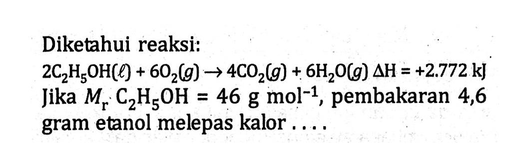 Diketahui reaksi: 2C2H5OH (l) + 6O2 (g) -> 4CO2 (g) + 6H2O (g) delta H = +2.772 kJ Jika Mr C2H5OH = 46 g mol^(-1), pembakaran 4,6 gram etanol melepas kalor ....