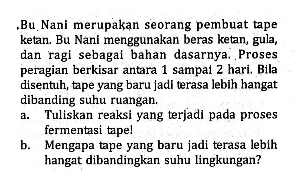 Bu Nani merupakan seorang pembuat tape ketan. Bu Nani menggunakan beras ketan, gula, dan ragi sebagai bahan dasarnya. Proses peragian berkisar antara 1 sampai 2 hari. Bila disentuh, tape yang baru jadi terasa lebih hangat dibanding suhu ruangan. a. Tuliskan reaksi yang terjadi pada proses fermentasi tape! b. Mengapa tape yang baru jadi terasa lebih hangat dibandingkan suhu lingkungan?