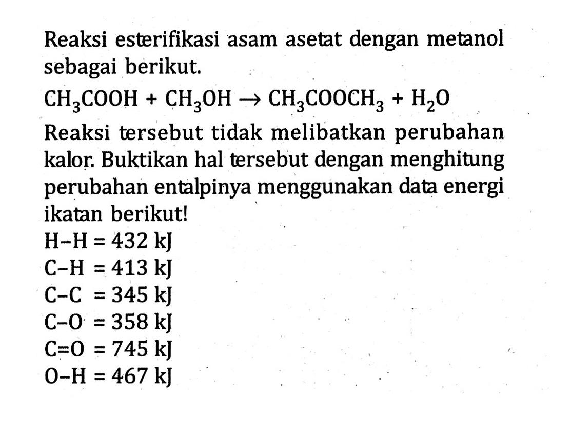 Reaksi esterifikasi asam asetat dengan metanol sebagai berikut. CH3COOH + CH3OH -> CH3COOCH3 + H2O Reaksi tersebut tidak melibatkan perubahan kalor. Buktikan hal tersebut dengan menghitung perubahan entalpinya menggunakan data energi ikatan berikut! H - H = 432 kJ C - H = 413 kJ C - C = 345 kJ C - O = 358 kJ C = O = 745 kJ O - H = 467 kJ