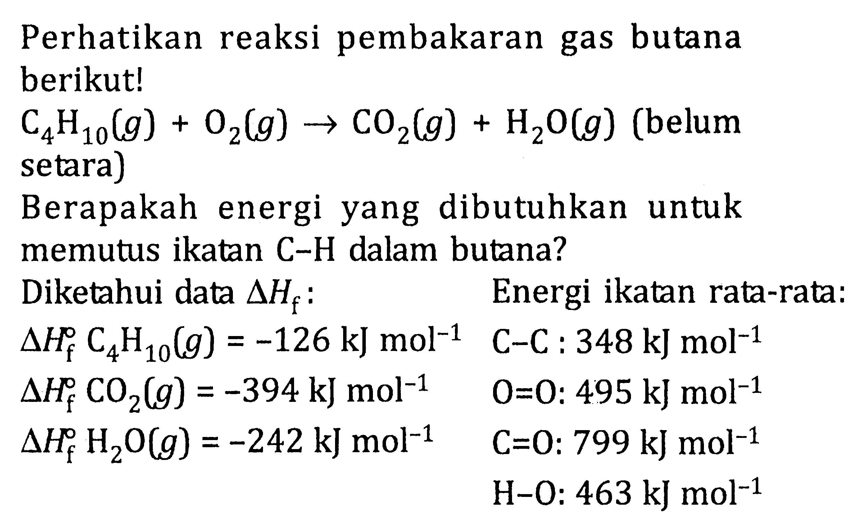 Perhatikan reaksi pembakaran gas butana berikut! 
C4H10 (g) + O2 (g) -> CO2 (g) + H2O (g) (belum setara) 
Berapakah energi dibutuhkan untuk yang memutus ikatan C-H dalam butana? 
Diketahui data delta Hf :
delta Hf C4H10 (g) =-126 kJ mol^(-1) 
delta Hf CO2 (g) = -394 kJ mol^(-1) 
delta Hf H2O (g) = -242 kJ mol^(-1) 
Energi ikatan rata-rata: 
C-C: 348 kJ mol^(-1) 
O=O: 495 kJ mol^(-1) 
C=O: 799 kJ mol^(-1) 
H-O: 463 kJ mol^(-1) 