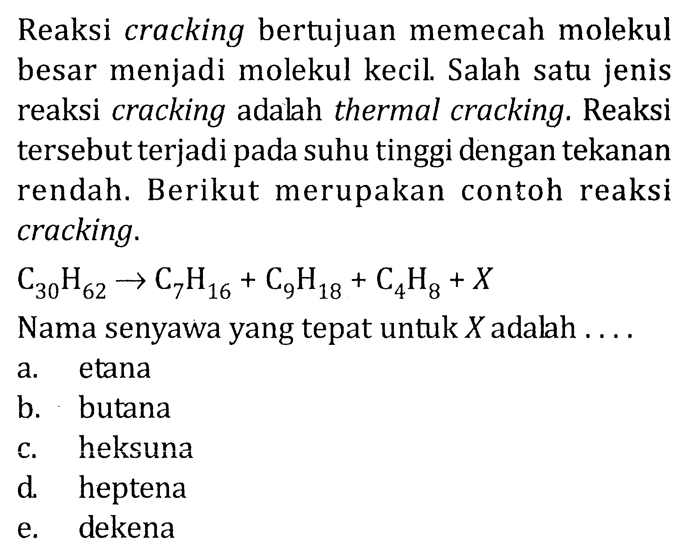 Reaksi cracking bertujuan memecah molekul besar menjadi molekul kecil. Salah satu jenis reaksi cracking adalah thermal cracking. Reaksi tersebut terjadi pada suhu tinggi dengan tekanan rendah. Berikut merupakan contoh reaksi cracking. C30H62 -> C7H16 + C9H18 + C4H8 + X Nama senyawa yang tepat untuk X adalah ....