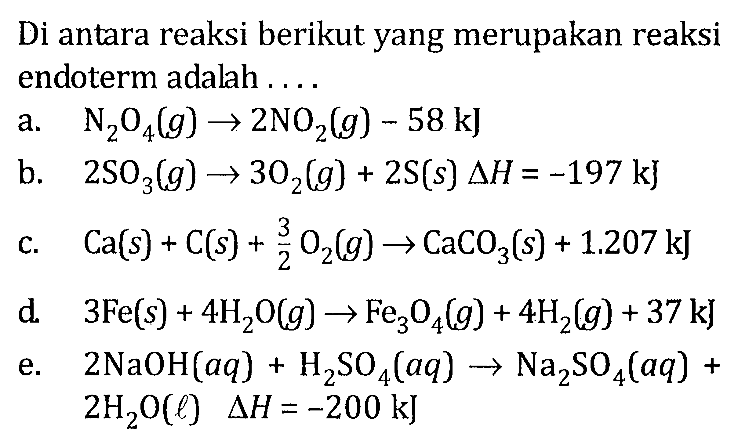 Di antara reaksi berikut yang merupakan reaksi endoterm adalah ....a.   N2O4(g) -> 2NO2(g)-58 kJ b.  2SO3(g) -> 3O2(g)+2 S(s) delta H=-197 kJ c.  Ca(s)+C(s)+3/2 O2(g) -> CaCO3(s)+1.207 kJ d.   3Fe(s)+4H2O(g) -> Fe3O4(g)+4H2(g)+37 kJ e.   2NaOH(aq)+H2SO4(aq) -> Na2SO4(aq)+   2H2O(l) delta H=-200 kJ 