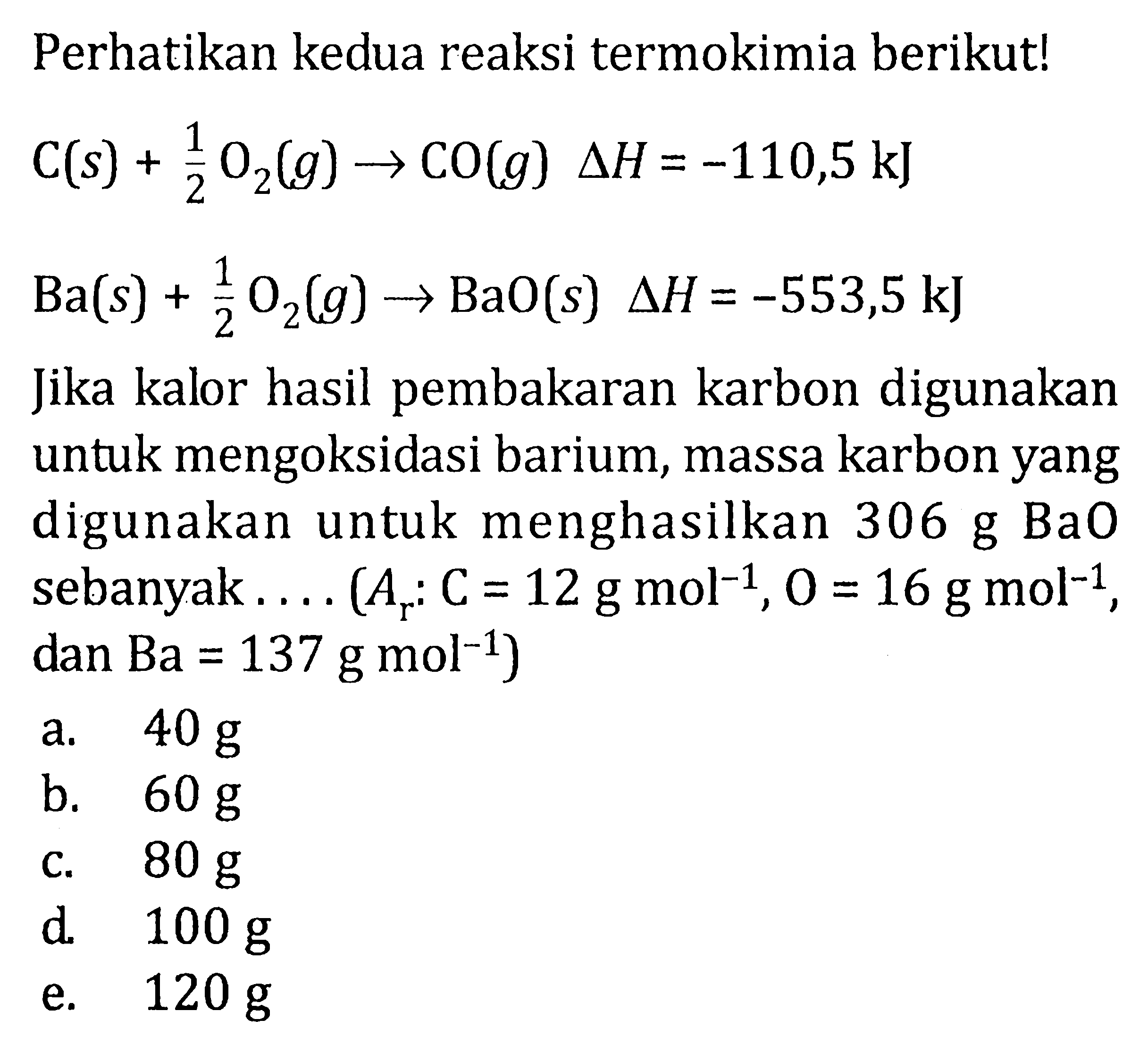 Perhatikan kedua reaksi termokimia berikut!


C(s)+(1)/(2) O_(2)(g) -> CO(g) Delta H=-110,5 ~kJ 
Ba(s)+(1)/(2) O_(2)(g) -> BaO(s) Delta H=-553,5 ~kJ


Jika kalor hasil pembakaran karbon digunakan untuk mengoksidasi barium, massa karbon yang digunakan untuk menghasilkan  306 g BaO  sebanyak ....  (A_(r): C=12 g mol^(-1), O=16 g mol^(-1). , dan  .Ba=137 g mol^(-1)) 
a.  40 g 
b.  60 g 
c.  80 g 
d.  100 g 
e.  120 g 