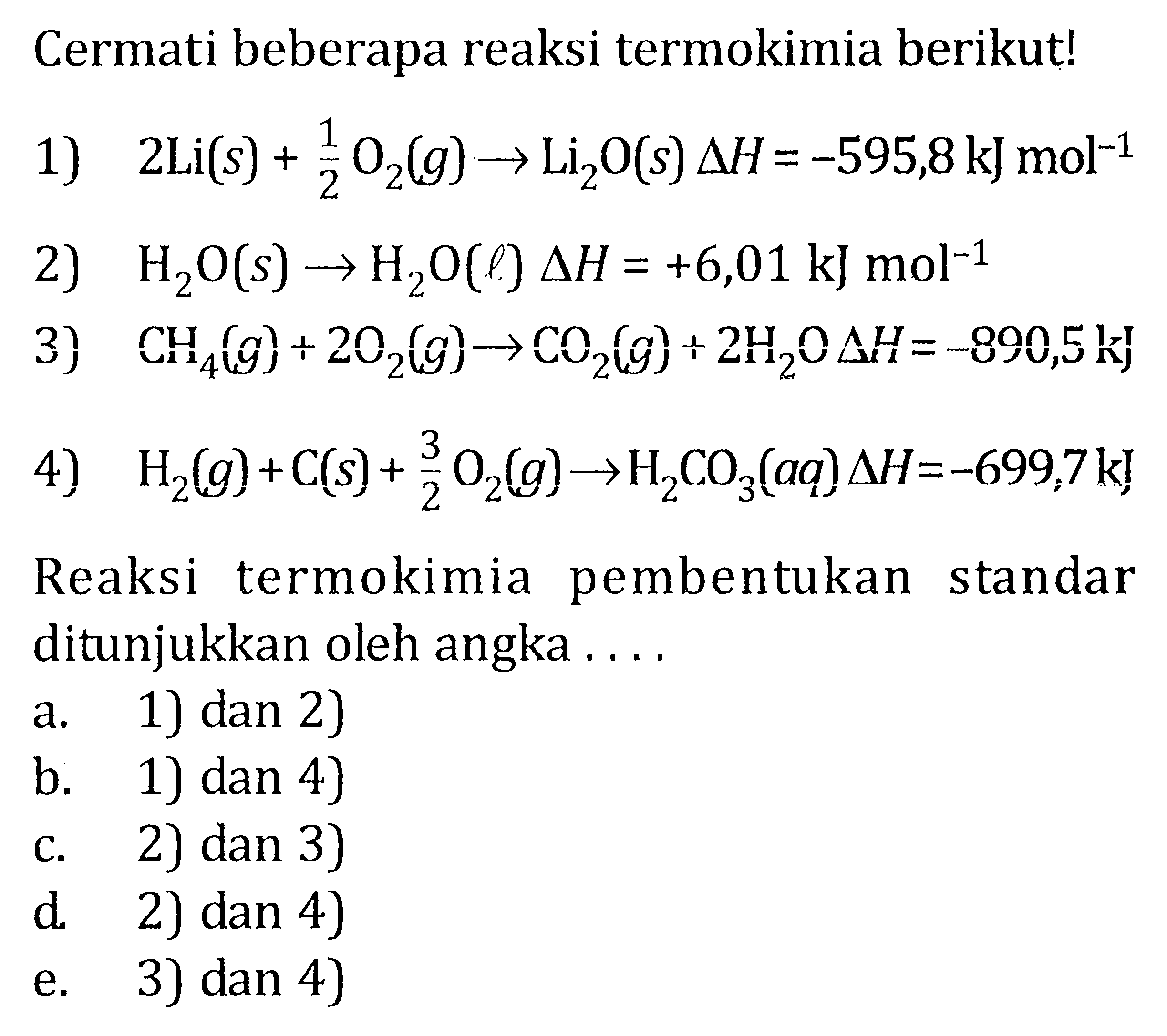 Cermati beberapa reaksi termokimia berikut!1)  2Li(s)+1/2 O2(g) -> Li2 O(s) segitiga H=-595,8 kJ mol^(-1) 2)  H2O(s) -> H2O(l) delta H=+6,01 kJ mol^(-1) 3)  CH4(g)+2 O2(g) -> CO2(g)+2H2O delta H=-890,5 kJ 4)  H2(g)+C(s)+3/2 O2(g) -> H2CO3(aq) delta H=-699,7 kJ Reaksi termokimia pembentukan standar ditunjukkan oleh angka ....