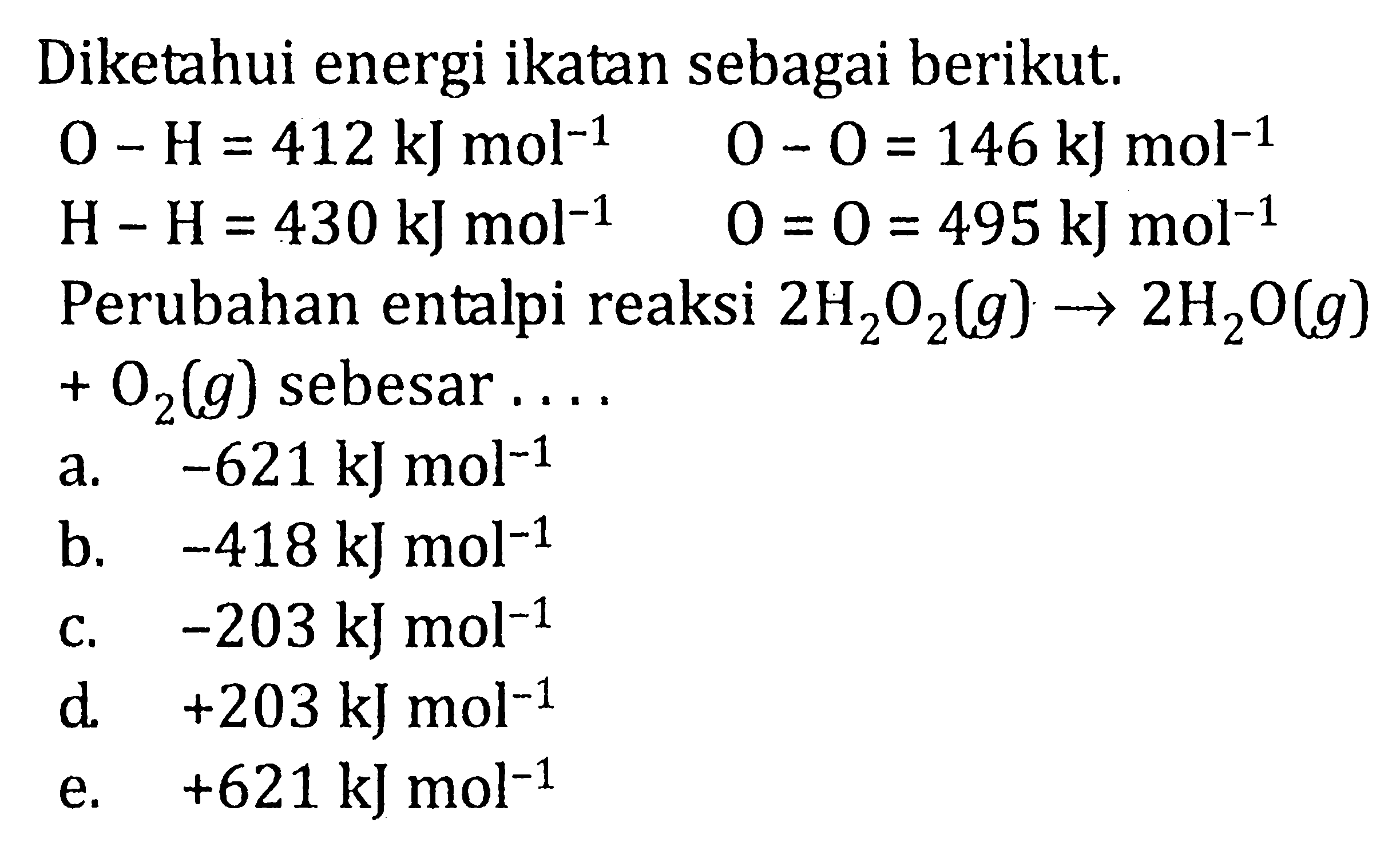 Diketahui energi ikatan sebagai berikut. O - H = 412 kJ mol^(-1) O - O =146 kJ mol^(-1) H - H = 430 kJ mol-1 O = O = 495 kJ mol^(-1) Perubahan entalpi reaksi 2H2O2(g) -> 2H2O(g) + O2(g) sebesar . . . .