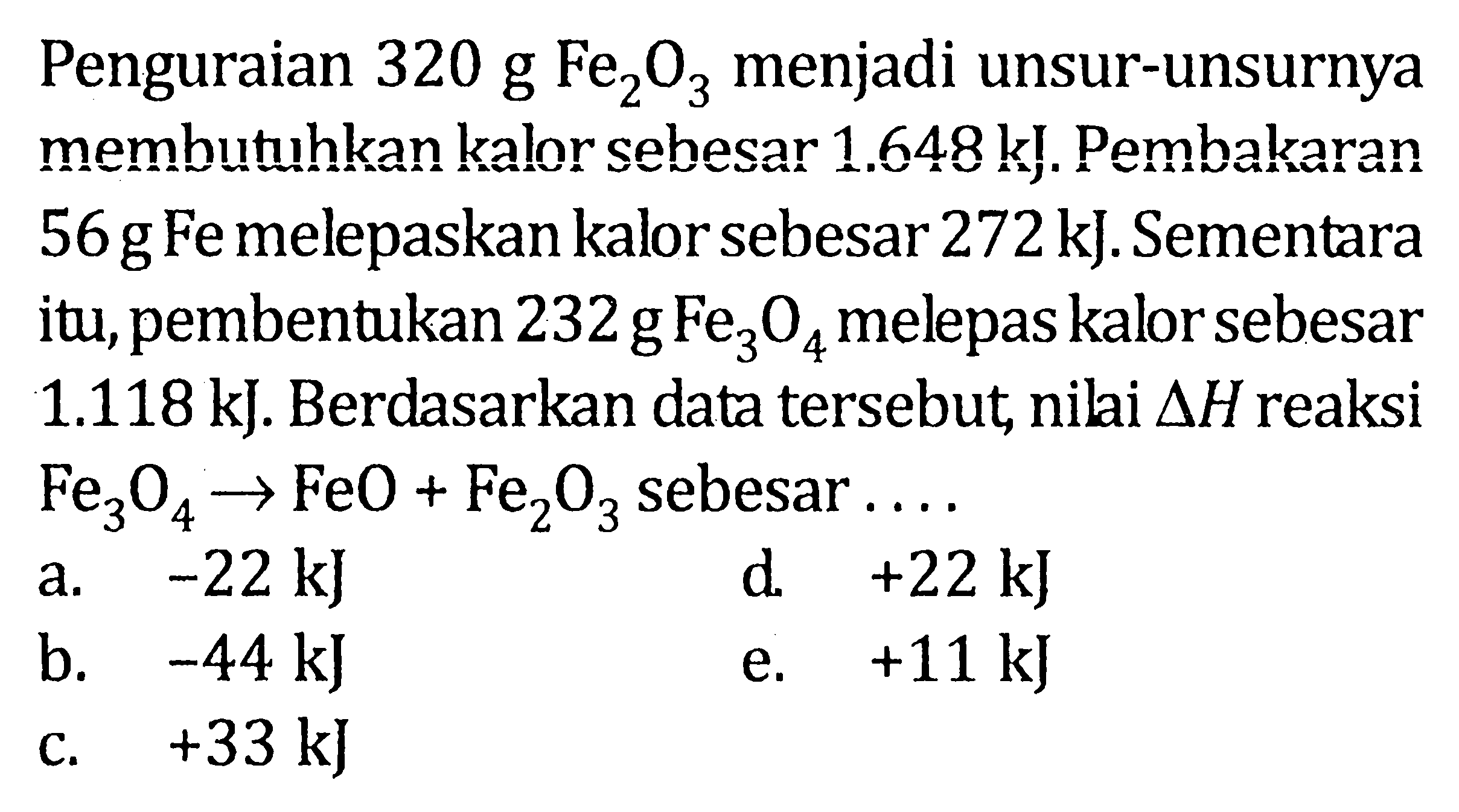 Penguraian 320 g Fe2O3 menjadi unsur-unsurnya membutuhkan kalor sebesar 1.648 kJ. Pembakaran 56 g Fe melepaskan kalor sebesar 272 kJ. Sementara itu, pembentukan 232 g Fe3O4 melepas kalor sebesar 1.118 kJ. Berdasarkan data tersebut, nilai delta H reaksi Fe3O4 -> FeO+Fe2O3 sebesar ...