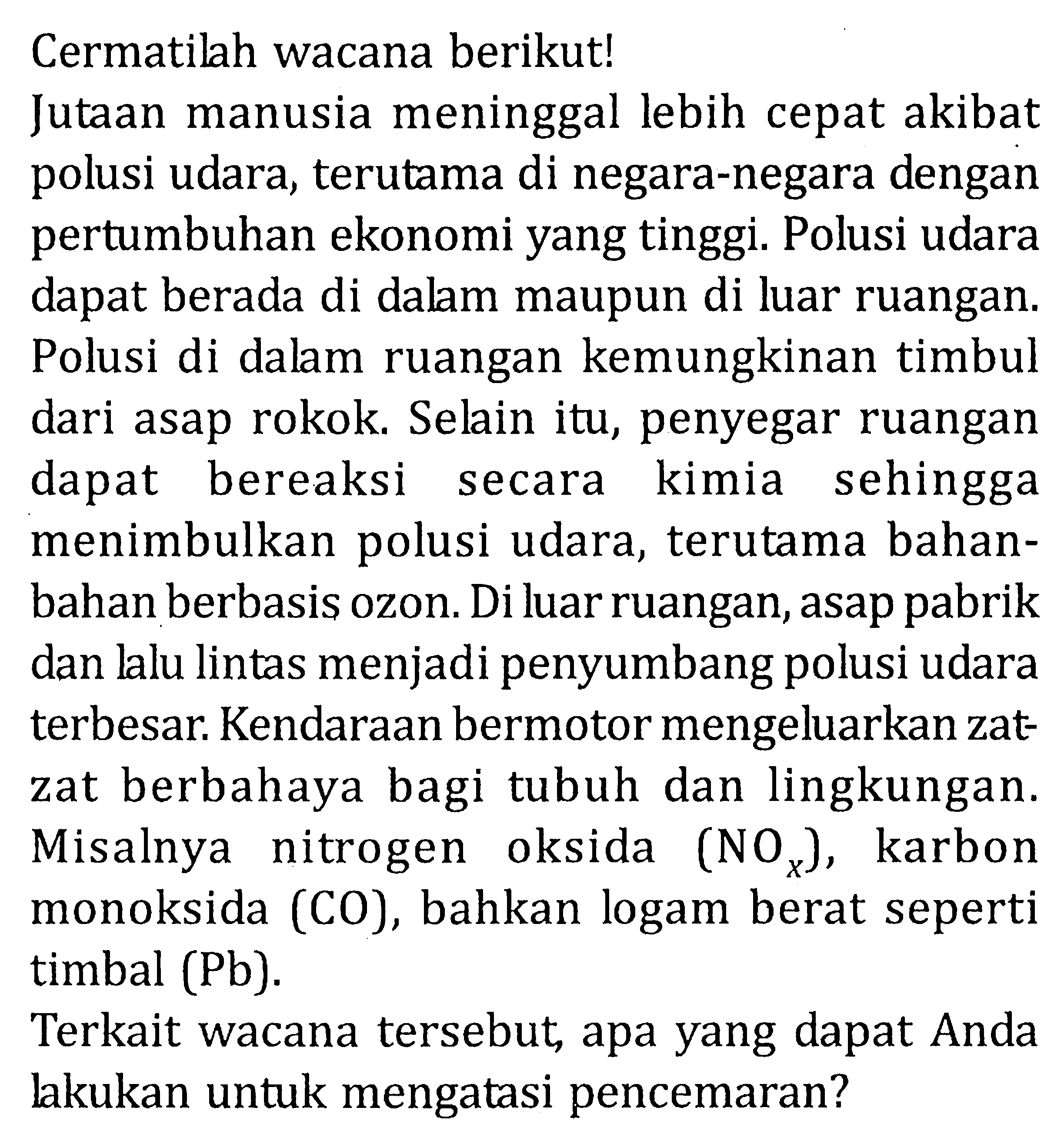 Cermatilah wacana berikut!
Jutaan manusia meninggal lebih cepat akibat polusi udara, terutama di negara-negara dengan pertumbuhan ekonomi yang tinggi. Polusi udara dapat berada di dalam maupun di luar ruangan. Polusi di dalam ruangan kemungkinan timbul dari asap rokok. Selain itu, penyegar ruangan dapat bereaksi secara kimia sehingga menimbulkan polusi udara, terutama bahanbahan berbasis ozon. Di luar ruangan, asap pabrik dan lalu lintas menjadi penyumbang polusi udara terbesar. Kendaraan bermotor mengeluarkan zatzat berbahaya bagi tubuh dan lingkungan. Misalnya nitrogen oksida (NOx), karbon monoksida (CO), bahkan logam berat seperti timbal (Pb).
Terkait wacana tersebut, apa yang dapat Anda lakukan untuk mengatasi pencemaran?