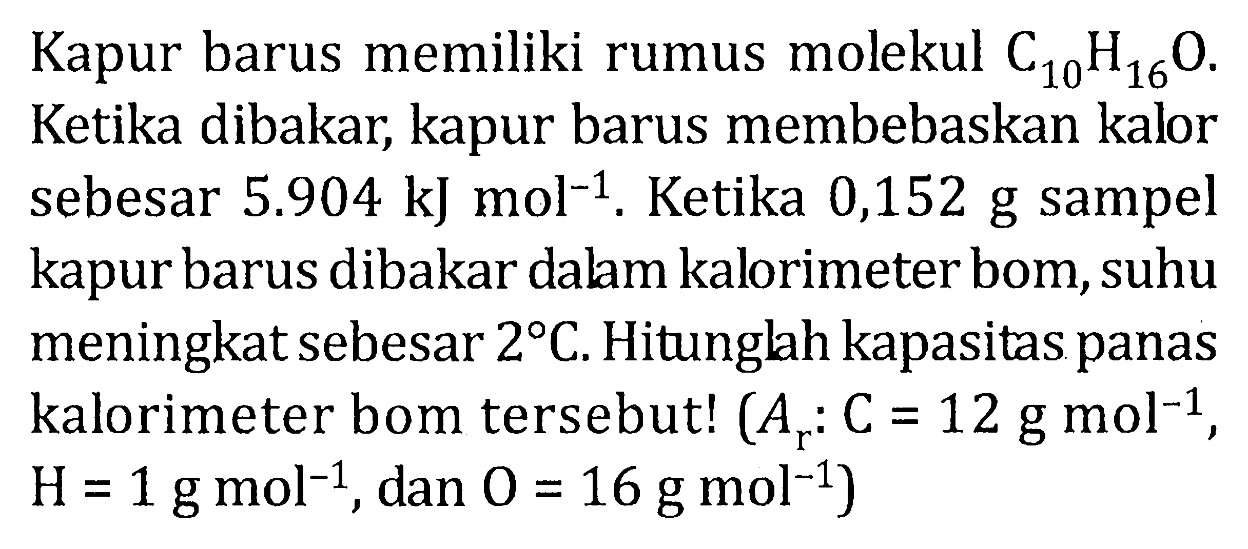 Kapur barus memiliki rumus molekul C10H16O. Ketika dibakar,  kapur barus membebaskan kalor sebesar 5.904 kJ mol^(-1). Ketika 0,152 g sampel kapur barus dibakar dalam kalorimeter bom, suhu meningkat sebesar 2 C. Hitunglah kapasitas panas kalorimeter bom tersebut! (Ar: C=12 g mol^(-1), H=1 g mol^(-1), dan O=16 g mol^(-1) 