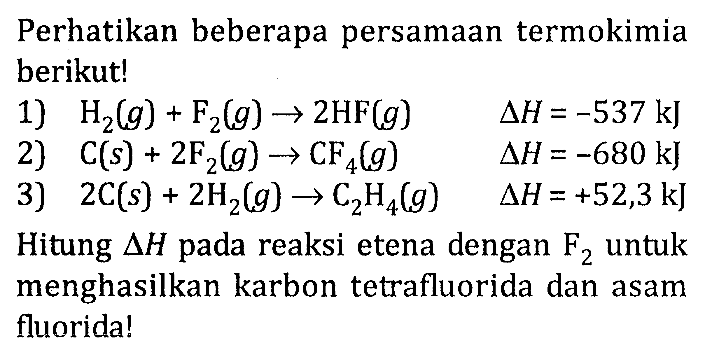 Perhatikan beberapa persamaan termokimia berikut! 1) H2(g) + F2(g) -> 2HF(g) delta H = -537 kJ 2) C(s) + 2F2(g) -> CF4(g) delta H = -680 kJ 3) 2C(s) + 2H2(g) -> C2H4(g) delta H =+52,33 kJ Hitung delta H pada reaksi etena dengan untuk menghasilkan karbon tetrafluorida dan asam fluorida!