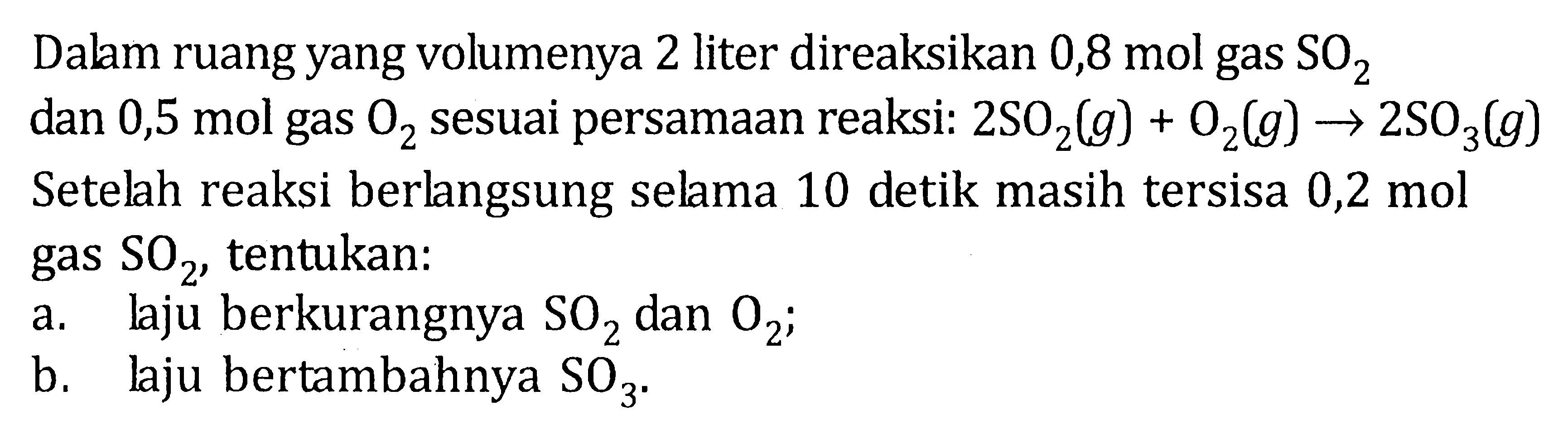 Dalam ruang yang volumenya 2 liter direaksikan 0,8 mol gas SO2 dan 0,5 mol gas O2 sesuai persamaan reaksi: 2 SO2 (g) + O2 (g) -> 2 SO3 (g) 
Setelah reaksi berlangsung selama 10 detik masih tersisa 0,2 mol gas SO2, tentukan: 
a. laju berkurangnya SO2 dan O2; 
b. laju bertambahnya SO3.