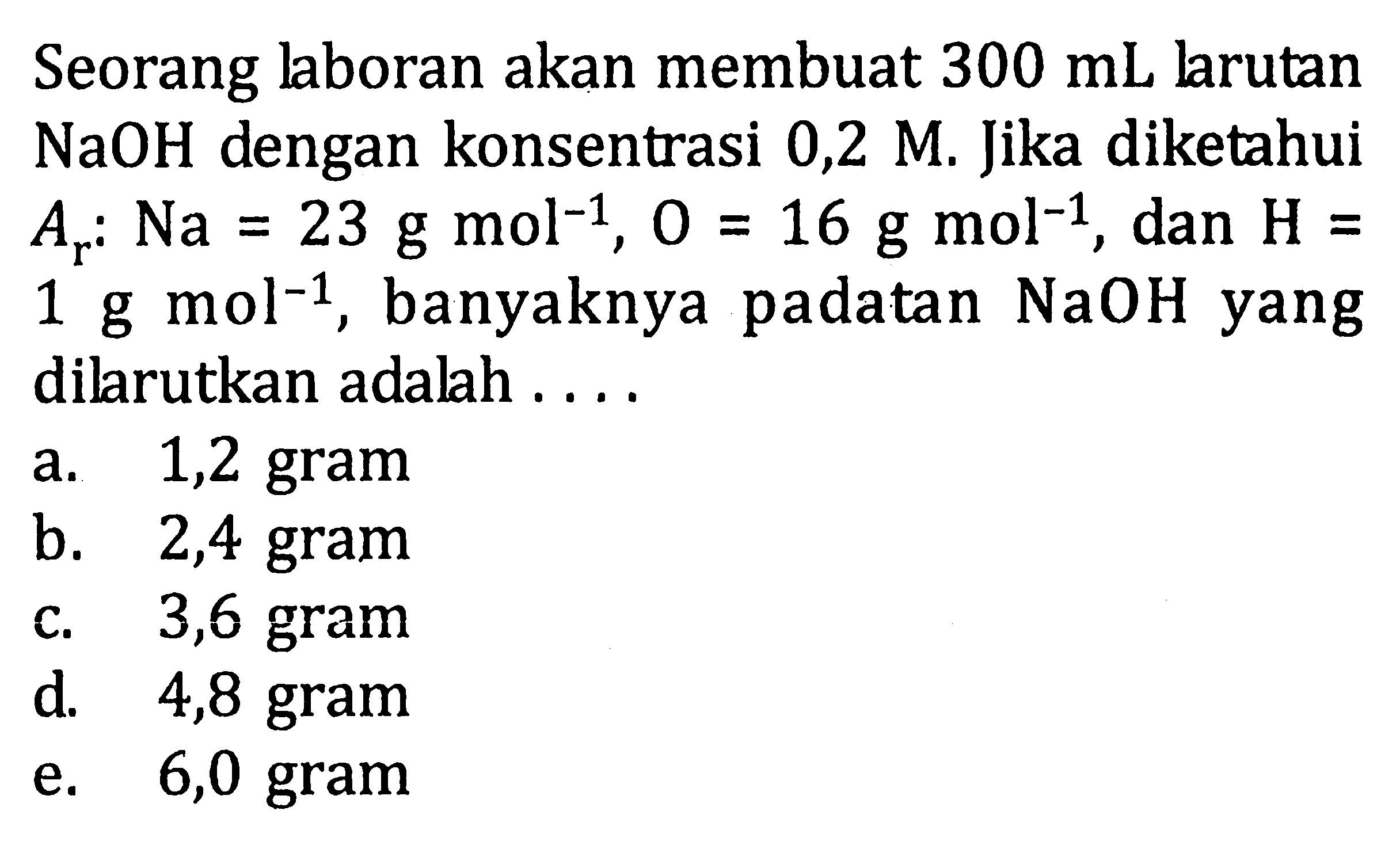 Seorang laboran akan membuat 300 mL larutan NaOH dengan konsentrasi 0,2 M. Jika diketahui Ar:Na = 23 g mol^(-1), O = 16 g mol^(-1) dan H = 1 g mol^(-1), banyaknya padatan NaOH yang dilarutkan adalah . . . .