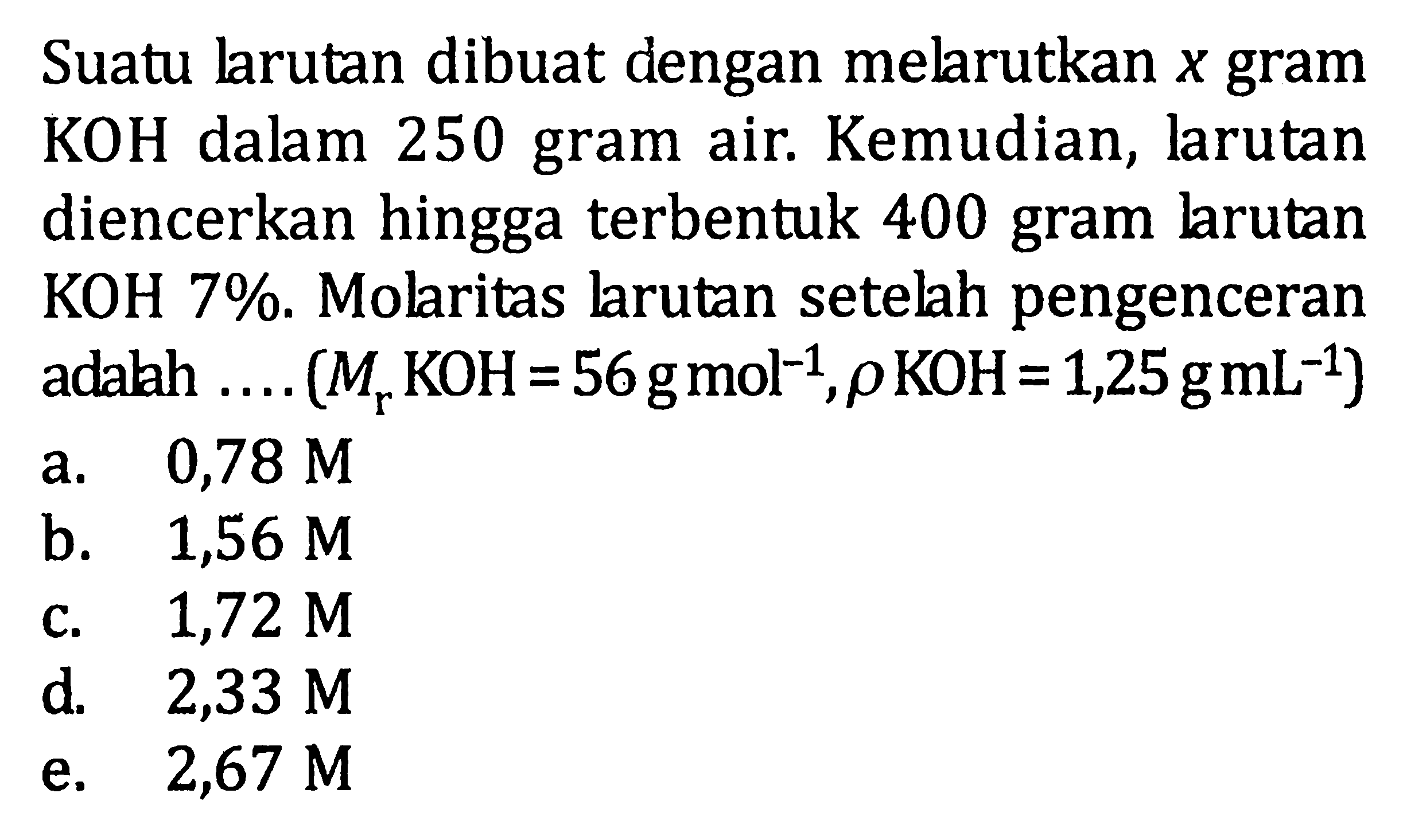 Suatu larutan dibuat dengan melarutkan x gram KOH dalam 250 gram air. Kemudian, larutan diencerkan hingga terbentuk 400 gram larutan KOH 7%. Molaritas larutan setelah pengenceran adalah .... (Mr KOH=56 g mol^(-1), rho KOH=1,25 g mL^(-1))