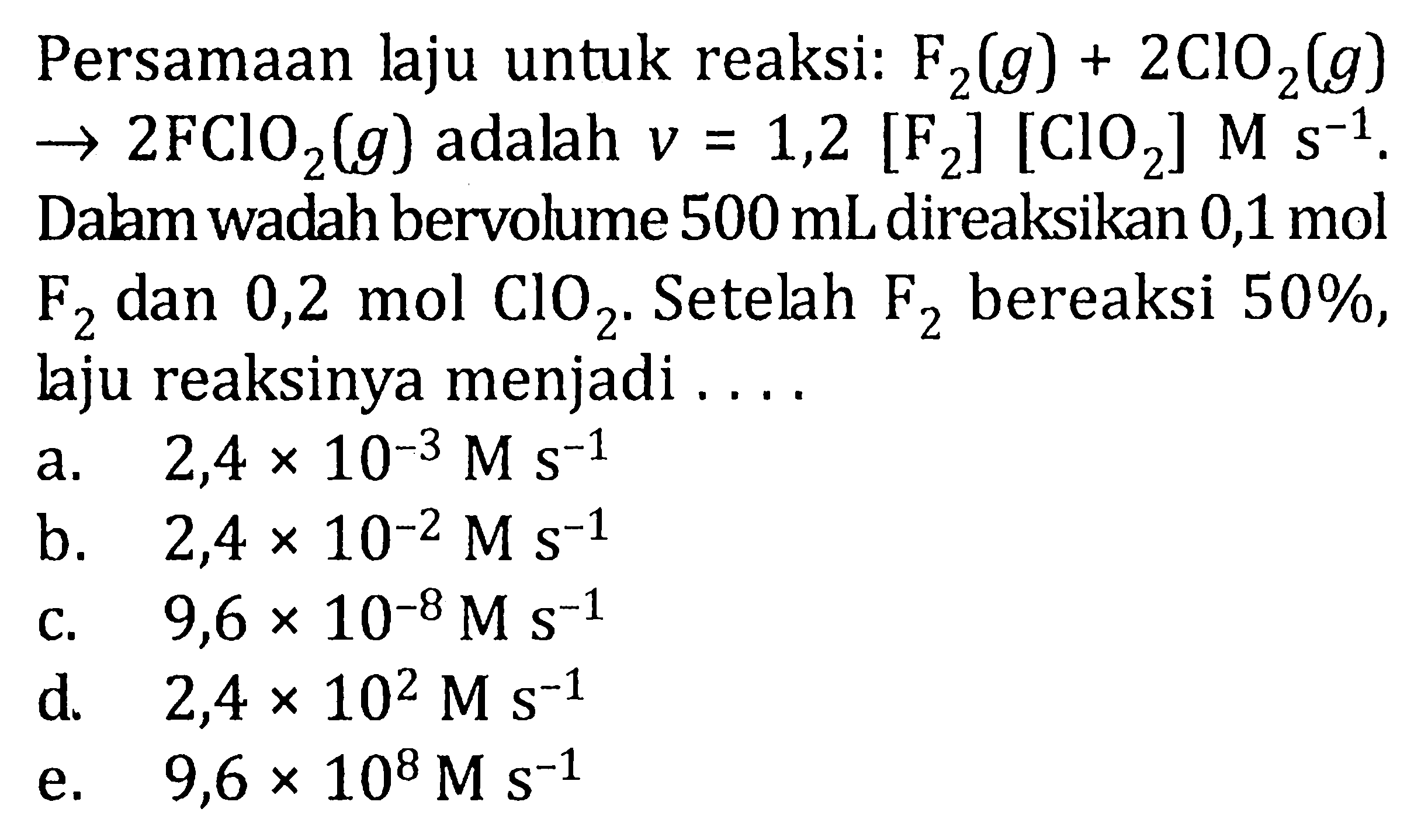 Persamaan laju untuk reaksi: F2(g) + 2ClO2(g) -> 2FCIO2(g) adalah v = 1,2 [F2] [ClO2] M s^(-1). Dalam wadah bervolume 500 mLdireaksikan 0,1 mol F2 dan 0,2 mol ClO2. Setelah bereaksi 50%, laju reaksinya menjadi . . . .