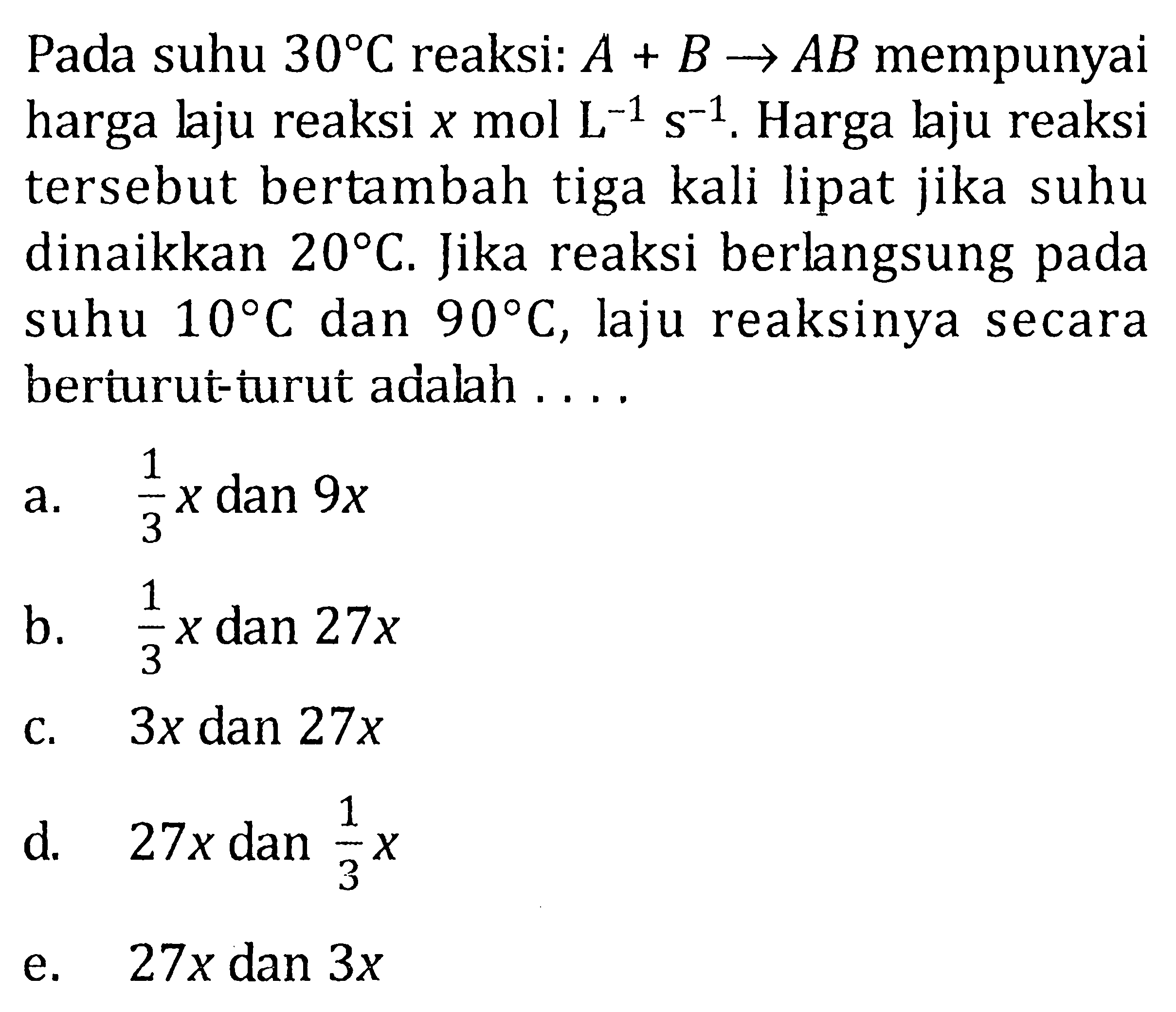 Pada suhu 30 C reaksi: A + B -> AB mempunyai harga laju reaksi x mol L^(-1) s^(-1). Harga laju reaksi tersebut bertambah tiga kali lipat jika suhu dinaikkan 20 C. Jika reaksi berlangsung pada suhu 10 C dan 90 C, laju reaksinya secara beriurut-turut adalah . . . .