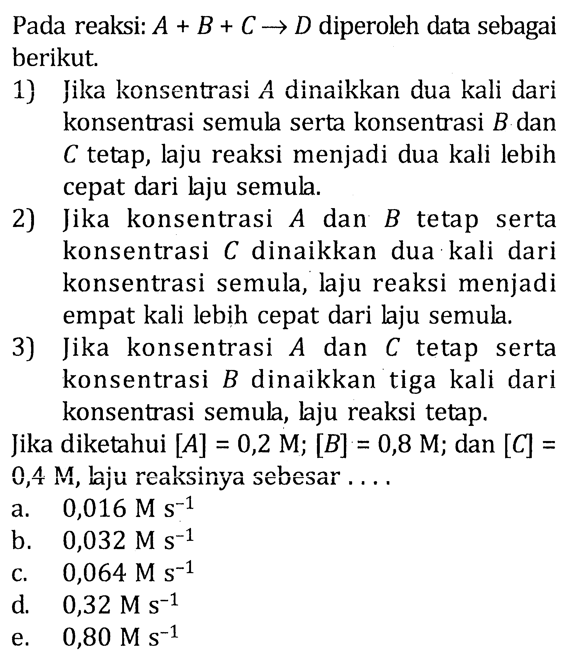 Pada reaksi A + B + C -> D diperoleh data sebagai berikut. 1) Jika konsentrasi A dinaikkan dua kali konsentrasi semula serta konsentrasi B dan C tetap, laju reaksi menjadi dua kali lebih cepat dari laju semula. 2) Jika konsentrasi A dan B tetap serta konsentrasi C dinaikkan dua kali dari konsentrasi semula, laju reaksi menjadi empat kali lebih cepat dari laju semula. 3) Jika konsentrasi A dan C tetap serta konsentrasi B dinaikkan tiga kali dari konsentrasi semula, laju reaksi tetap. Jika diketahui [A] = 0,2 M; [B] = 0,8 M; dan [C] = 0,4 M, laju reaksinya sebesar .....