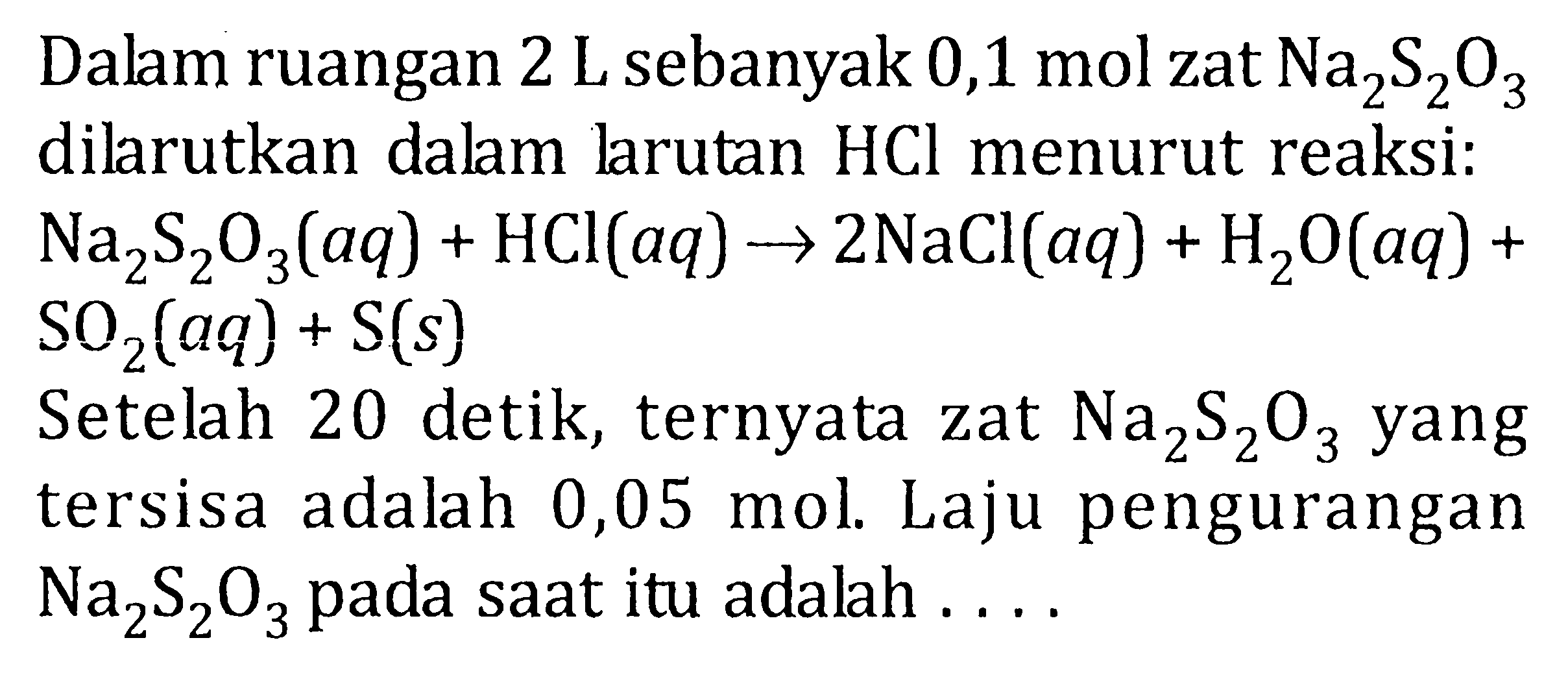 Dalam ruangan 2 L sebanyak 0,1 mol zat Na2S2O3 dilarutkan dalan larutan HCl menurut reaksi: Na2S2O3 (aq) + HCI (aq) -> 2NaCl (aq) + H2O (aq) + SO2 (aq) + S (s) Setelah 20 detik, ternyata zat Na2S2O3 yang tersisa adalah 0,05 mol. Laju pengurangan Na2S2O3 pada saat itu adalah ....