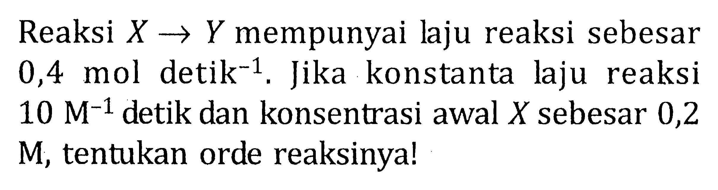 Reaksi X -> Y mempunyai Jaju reaksi sebesar 0,4 mol detik^-1 . Jika konstanta laju reaksi 10 M^-1 detik dan konsentrasi awal X sebesar 0,2 M, tentukan orde reaksinya!