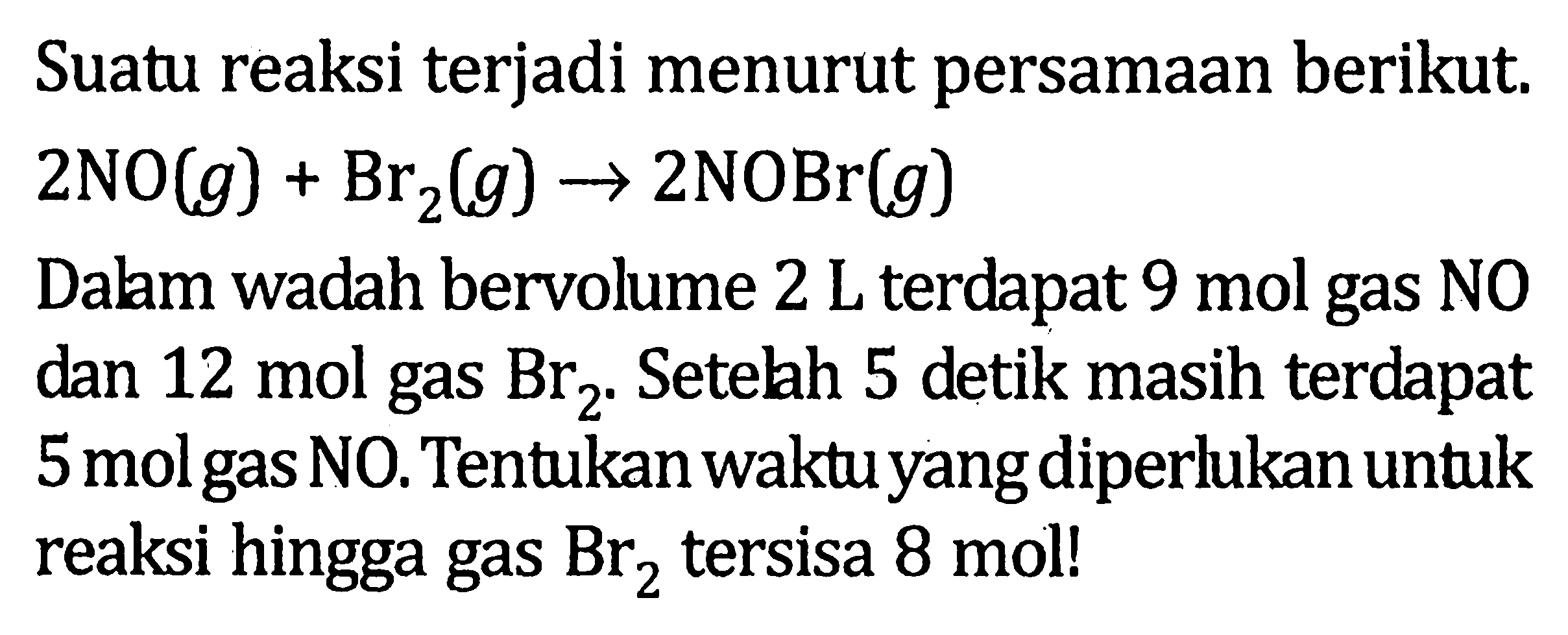 Suatu reaksi terjadi menurut persamaan berikut. 2 NO (g) + Br2 (g) -> 2 NOBr (g) Dalam wadah bervolume 2 L terdapat 9 mol gas NO dan 12 mol gas Br2 . Setelah 5 detik masih terdapat 5 mol gas NO. Tentukan waktu yang diperlukan untuk reaksi hingga gas Br2 tersisa 8 mol!