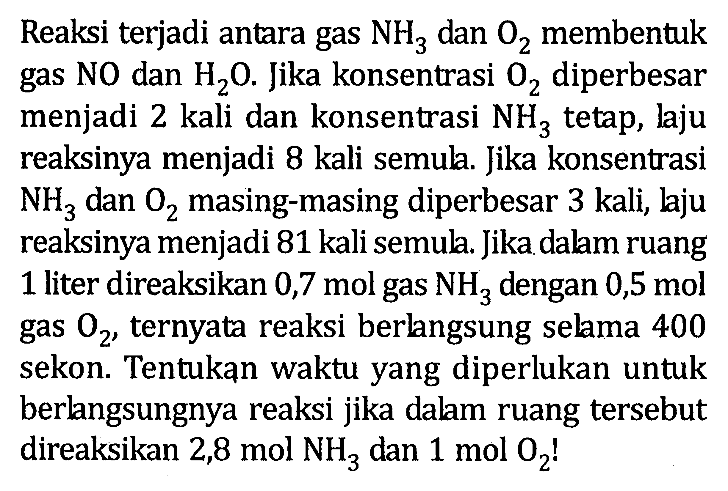 Reaksi terjadi antara gas dan O2 membentuk gas NO dan H2O. Jika konsentrasi O2 diperbesar menjadi 2 kali dan konsentrasi NH3 tetap, laju reaksinya menjadi 8 kali semula. Jika konsentrasi NH3 dan O2 masing-masing diperbesar 3 kali, laju reaksinya menjadi 81 kali semula. Jika dalam ruang 1 liter direaksikan 0,7 mol gas NH3 dengan 0,5 mol gas O2, ternyata reaksi berlangsung selama 400 sekon. Tentukan waktu yang diperlukan untuk berlangsungnya reaksi jika dalam ruang tersebut direaksikan 2,8 mol NH3 dan 1 mol O2!