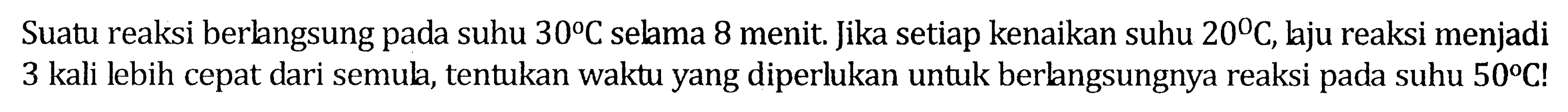 Suatu reaksi berlangsung pada suhu 30 C selama 8 menit. Jika setiap kenaikan suhu 20 C, laju reaksi menjadi 3 kali lebih cepat dari semula, tentukan waktu yang siperlukan untuk berlangsungnya reaksi pada suhu 50 C!