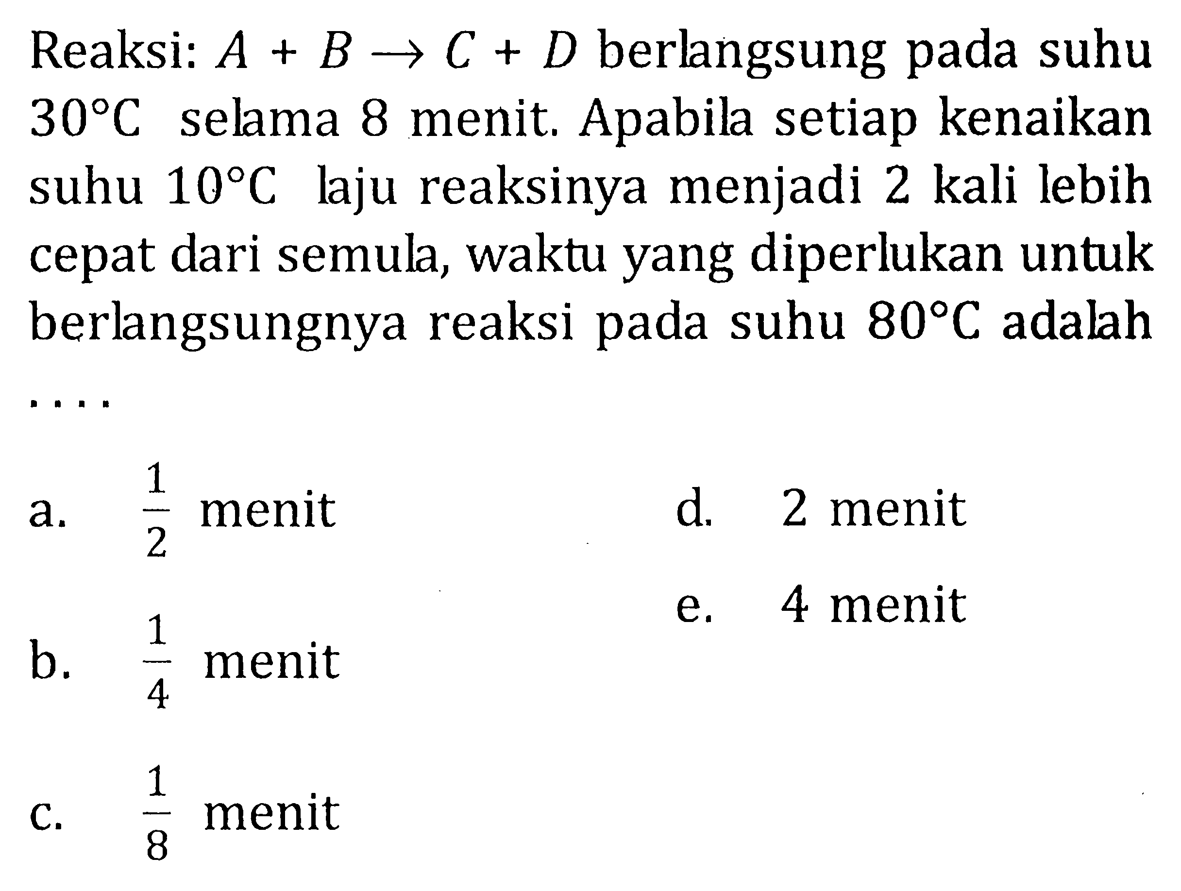 Reaksi A + B -> C + D berlangsung pada suhu 30 C selama 8 menit. Apabila setiap kenaikan suhu 10 C laju reaksinya menjadi 2 kali lebih cepat dari semula, waktu yang diperlukan untuk berlangsungnya reaksi pada suhu 80 C adalah .....