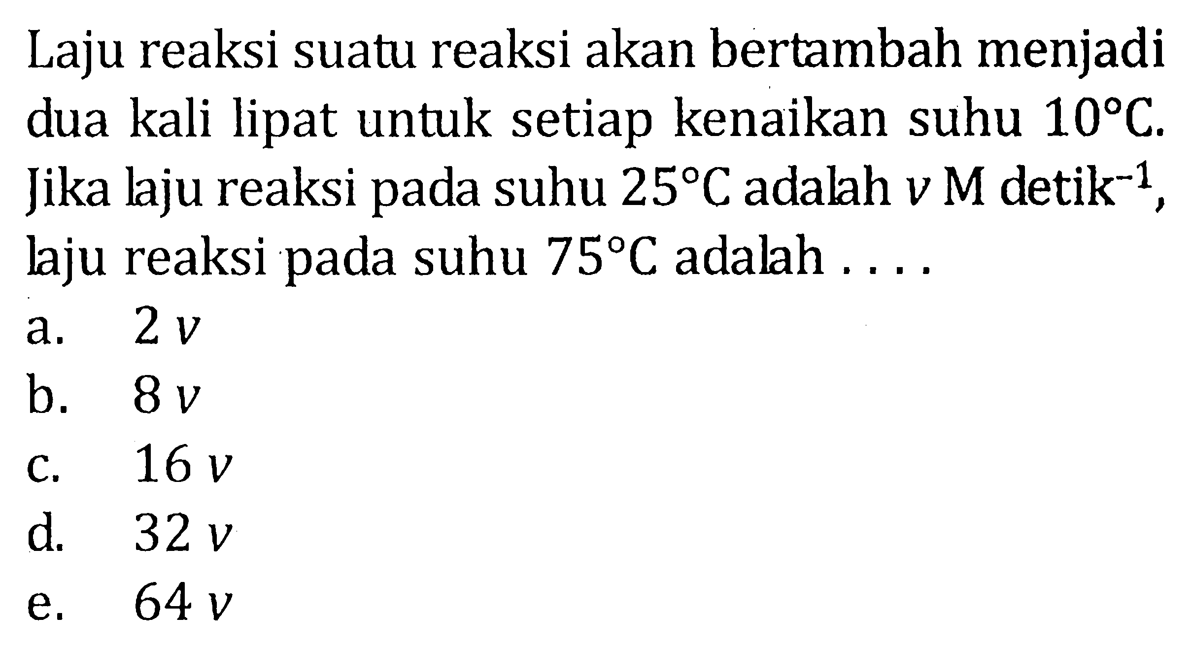 Laju reaksi suatu reaksi akan bertambah menjadi dua kali lipat untuk setiap kenaikan suhu  10 C . Jika laju reaksi pada suhu  25 C  adalah  v M detik^(-1) , laju reaksi pada suhu  75 C  adalah  ... .  