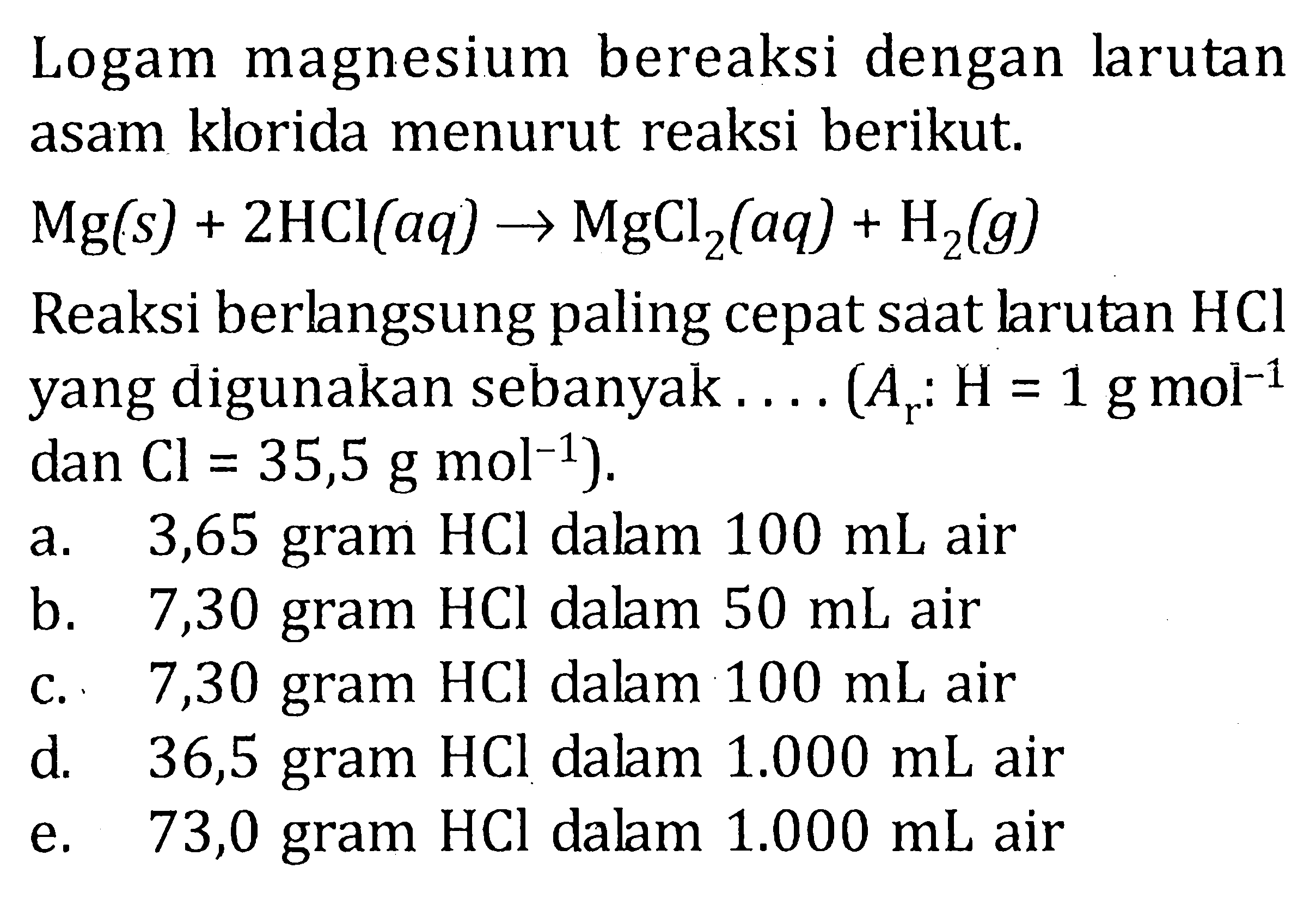 Logam magnesium bereaksi dengan larutan asam klorida menurut reaksi berikut. Mg(s) + 2HCl (aq) -> MgCl2 (aq) + H2 (g) Reaksi berlangsung paling cepat saat larutan HCl yang digunakan sebanyak ..... (Ar : H = 1 g mol^-1 dan Cl = 35,5 g mol^-1).