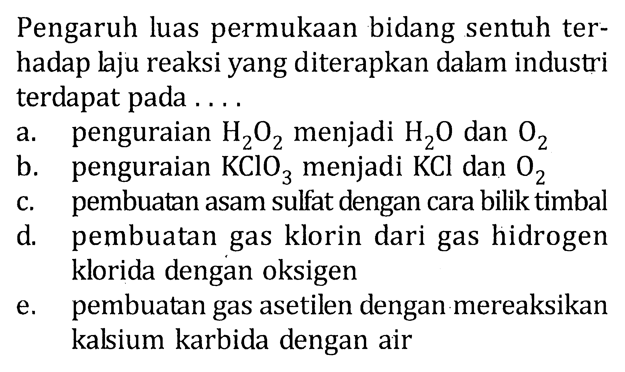 Pengaruh luas permukaan bidang sentuh terhadap laju reaksi yang diterapkan dalam industri terdapat pada ....a. penguraian H2O2 menjadi H2O dan O2 b. penguraian KClO3 menjadi KCl dan O2 c. pembuatan asam sulfat dengan cara bilik timbal d. pembuatan gas klorin dari gas hidrogen klorida dengan oksigen e. pembuatan gas asetilen dengan mereaksikan kalsium karbida dengan air 