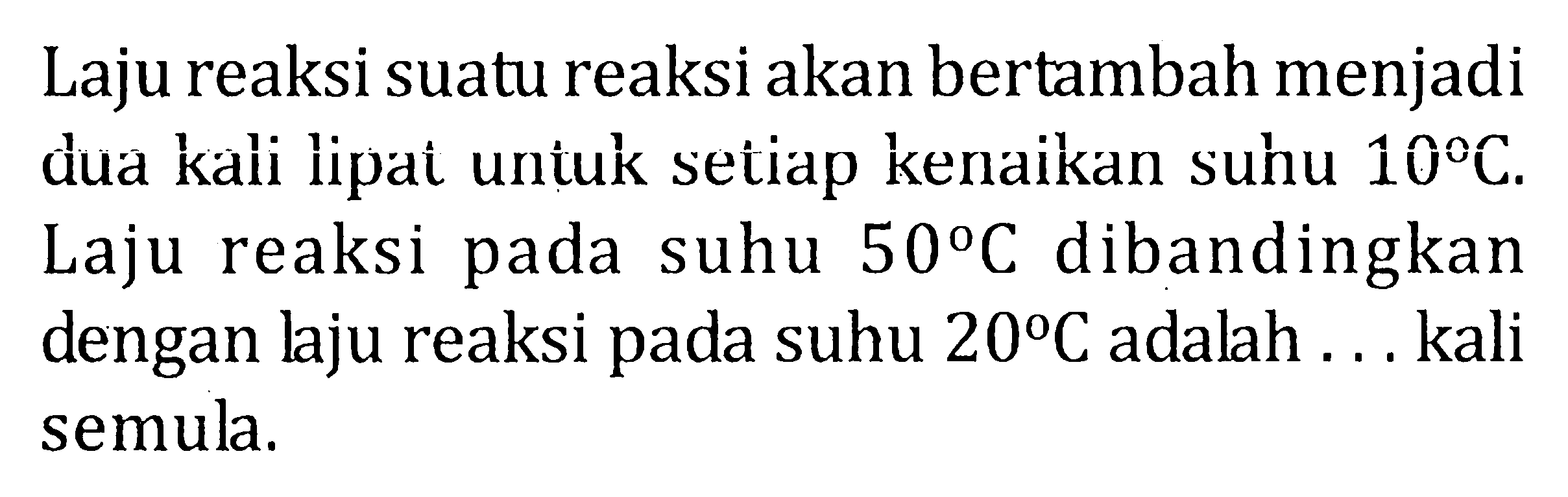 Laju reaksi suatu reaksi akan bertambah menjadi dua kali lipai untuk setiap kenaikan suhu 10 C. Laju reaksi pada suhu 50 C dibandingkan dengan laju reaksi pada suhu 20 C adalah ... kali semula.