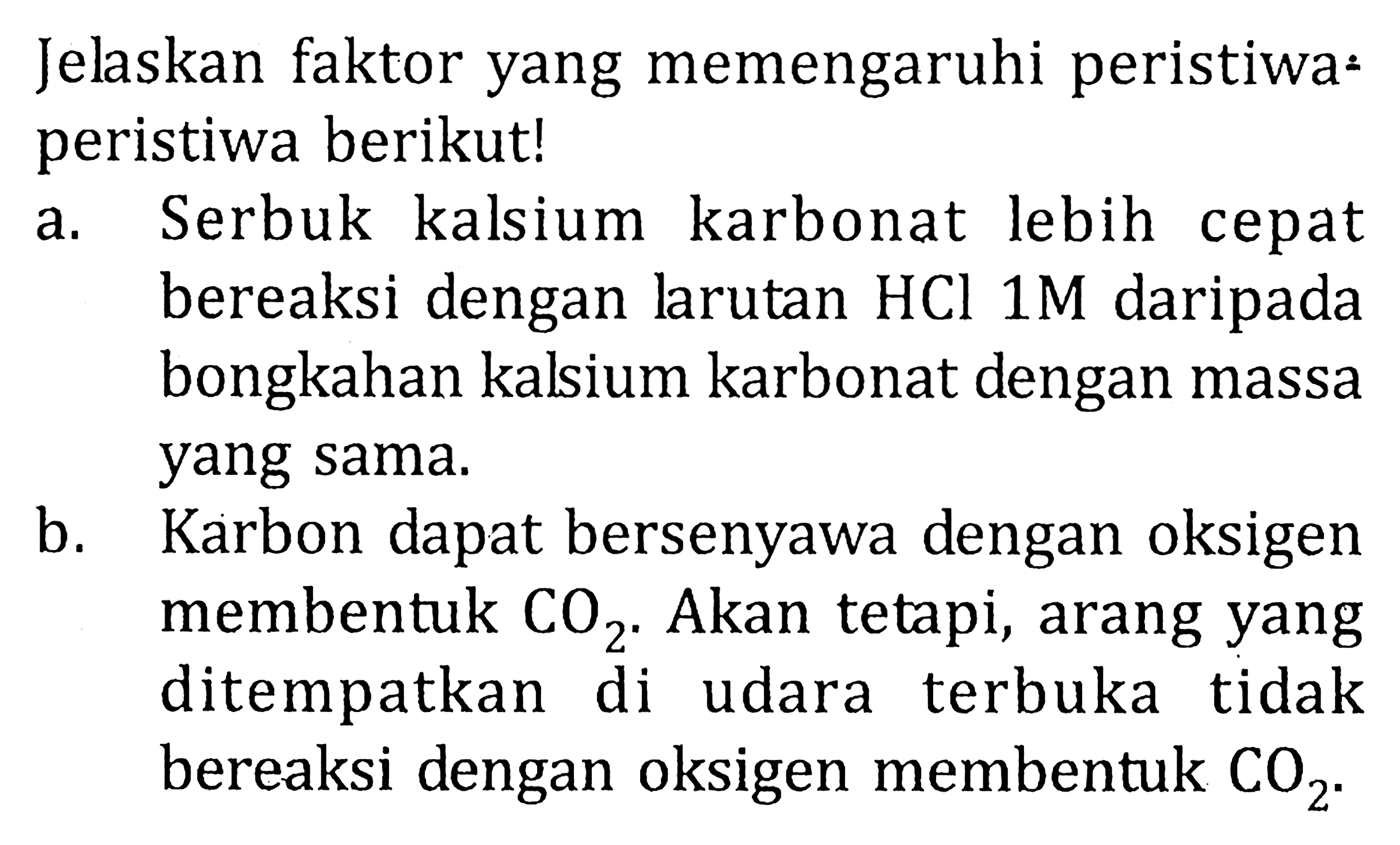 Jelaskan faktor yang memengaruhi peristiwa- peristiwa berikut! a. Serbuk kalsium karbonat lebih cepat bereaksi dengan larutan HCL 1M daripada bongkahan kalsium karbonat dengan massa yang sama. b. Karbon dapat bersenyawa dengan oksigen membentuk CO2. Akan tetapi, arang yang ditempatkan di udara terbuka tidak bereaksi dengan oksigen membentuk CO2.