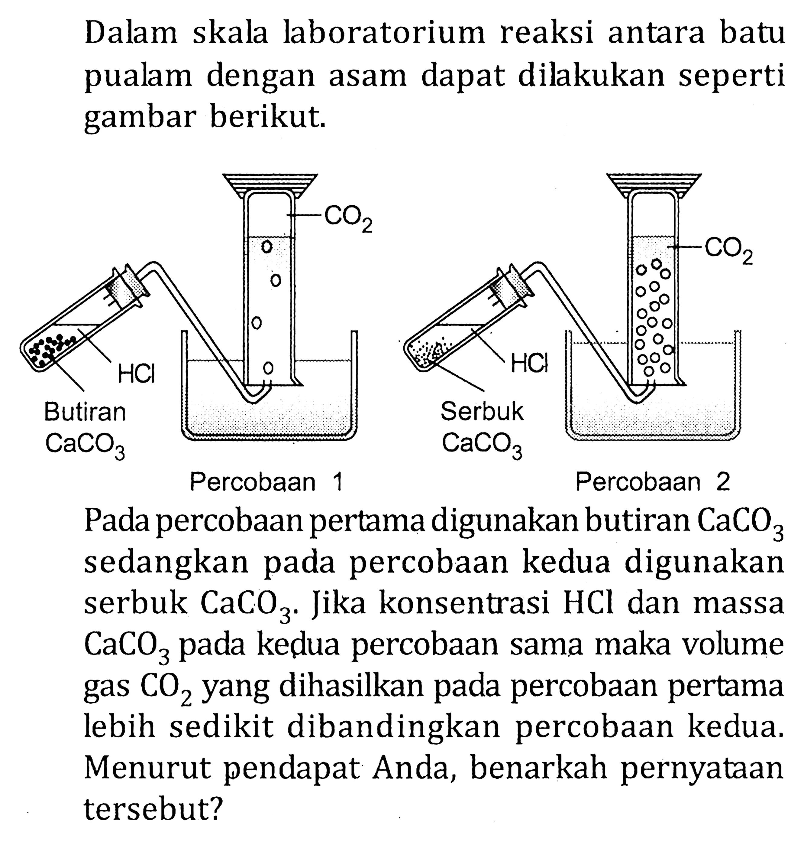 Dalam skala laboratorium reaksi antara batu pualam dengan asam dapat dilakukan seperti gambar berikut. CO2 CO2 HCl HCl Butiran CaCO3 Serbuk CaCO3 Percobaan 1 Percobaan 2 Pada percobaan pertama digunakan butiran CaCO3 sedangkan pada percobaan kedua digunakan serbuk CaCO3. Jika konsentrasi HCl dan massa CaCO2 yang dihasilkan pada percobaan pertama lebih sedikit dibandingkan percobaan kedua. Menurut pendapat Anda, benarkan pernyataan tersebut?