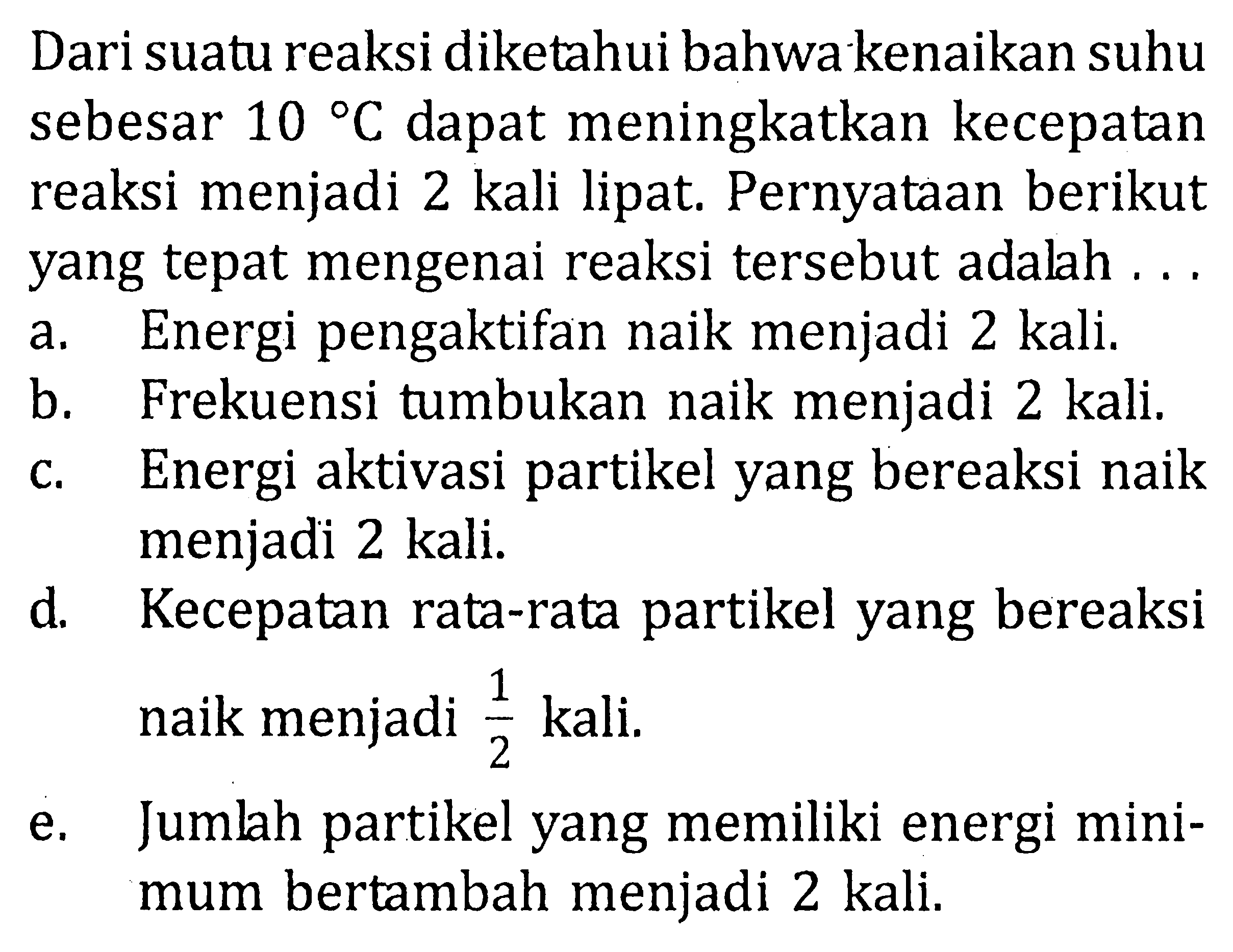 Dari suatu reaksi diketahui bahwa kenaikan suhu sebesar 10 C dapat meningkatkan kecepatan reaksi menjadi 2 kali lipat. Pernyataan berikut yang tepat mengenai reaksi tersebut adalah ... a. Energi pengaktifan naik menjadi 2 kali. b. Frekuensi tumbukan naik menjadi 2 kali. c. Energi aktivasi partikel yang bereaksi naik menjadi 2 kali. d. Kecepatan rata-rata partikel yang bereaksi naik menjadi 1/2 kali. e. Jumlah partikel yang memiliki energi minimum bertambah menjadi 2 kali. 