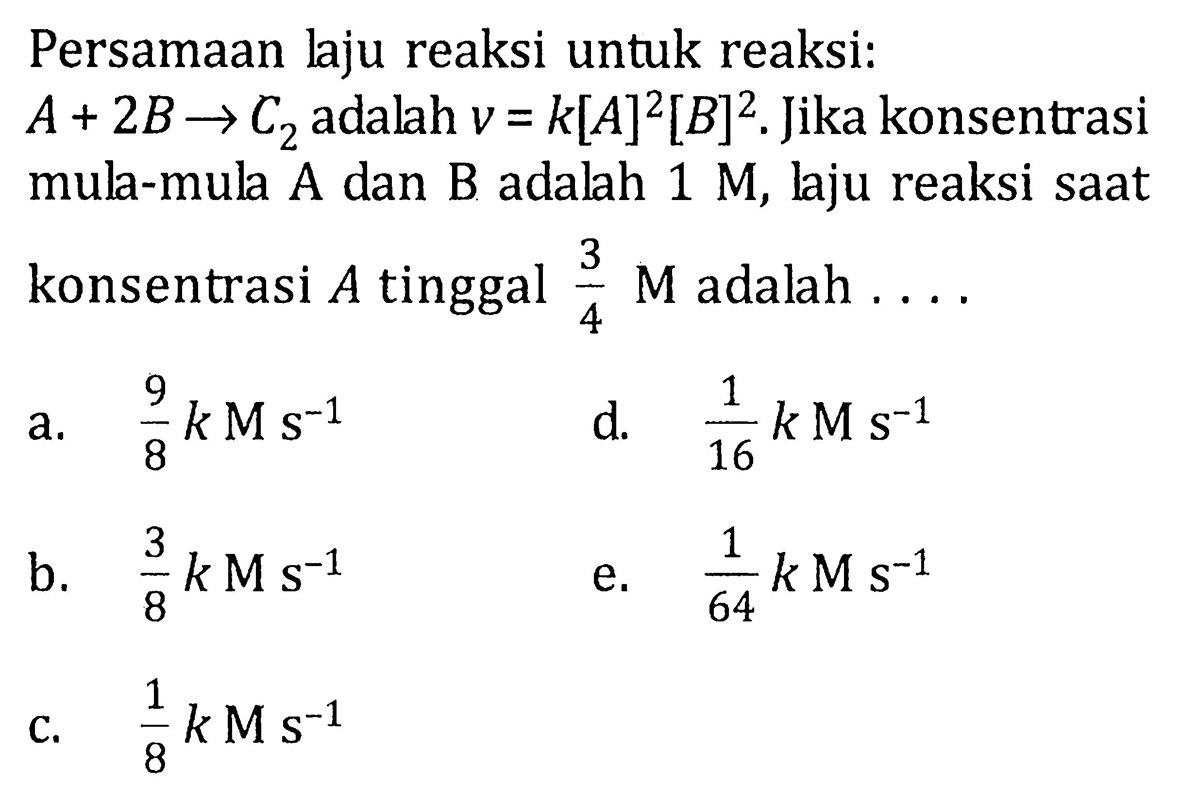 Persamaan Jaju reaksi untuk reaksi: A + 2B -> C2 adalah v = k[A]^2[B]^2. Jika konsentrasi mul-mula A dan B adalah 1 M, laju reaksi saat konsentrasi A tinggal 3/4 M adalah . . . .