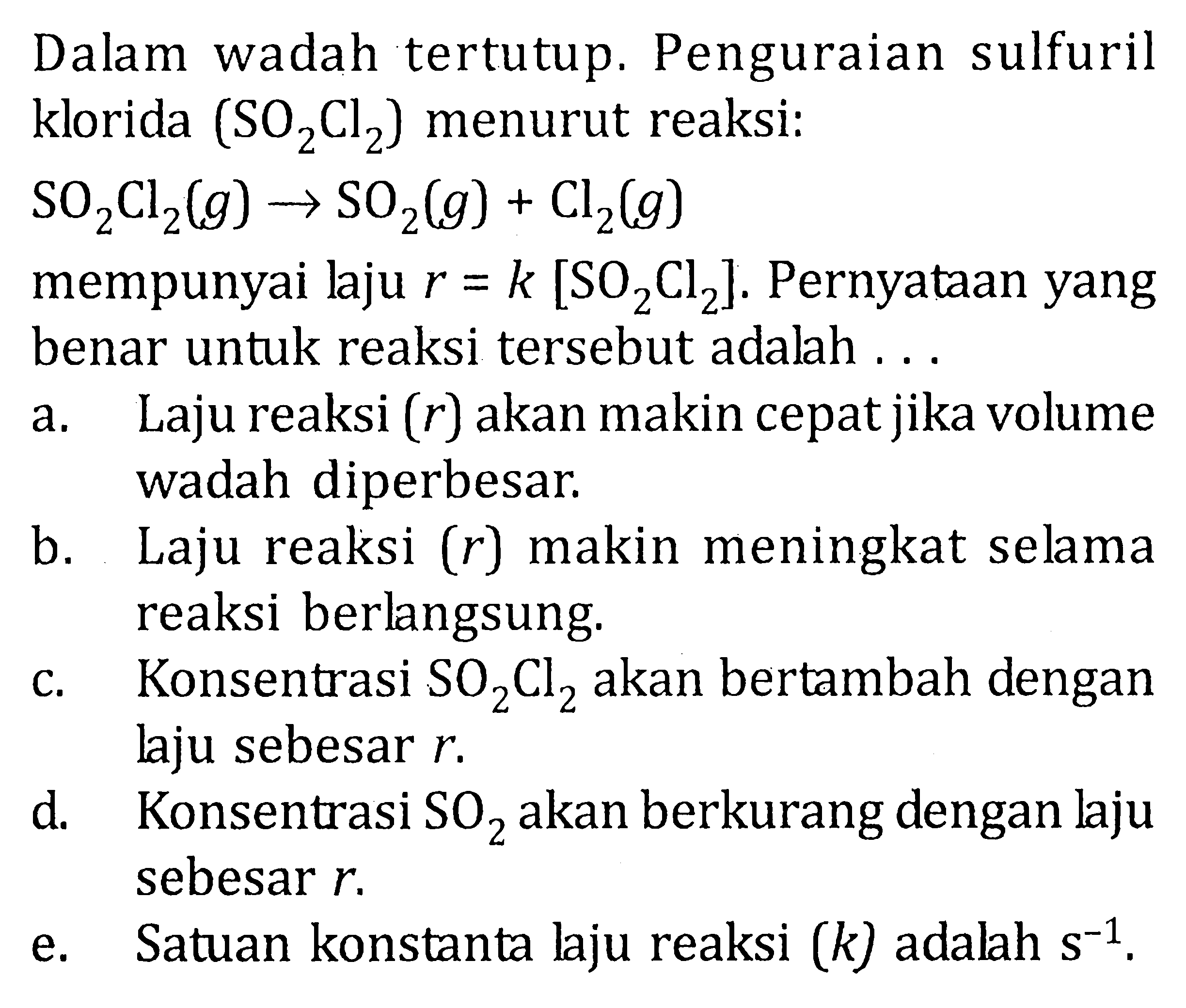 Dalam wadah tertutup. Penguraian sulfuril klorida (SO2Cl2) menurut reaksi : SO2C;2 (g) -> SO2 (g) + Cl2(g) mempunyai laju r = k [SO2Cl2]. Pernyataan yang benar untuk reaksi tersebut adalah .....