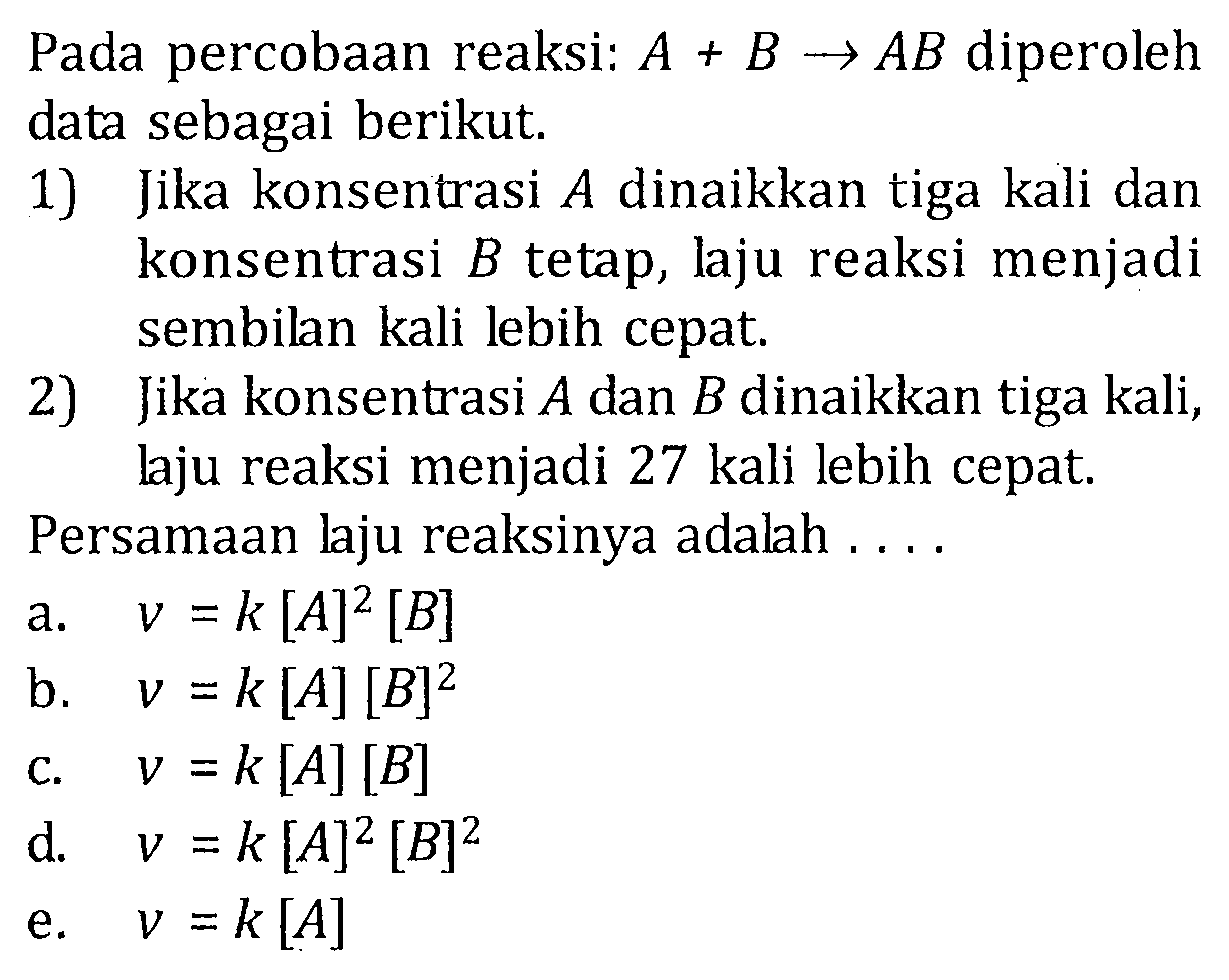 Pada percobaan reaksi:  A+B->AB  diperoleh data sebagai berikut.1) Jika konsentrasi  A  dinaikkan tiga kali dan konsentrasi  B  tetap, laju reaksi menjadi sembilan kali lebih cepat.2) Jika konsentrasi  A  dan  B  dinaikkan tiga kali, laju reaksi menjadi 27 kali lebih cepat.Persamaan laju reaksinya adalah ....