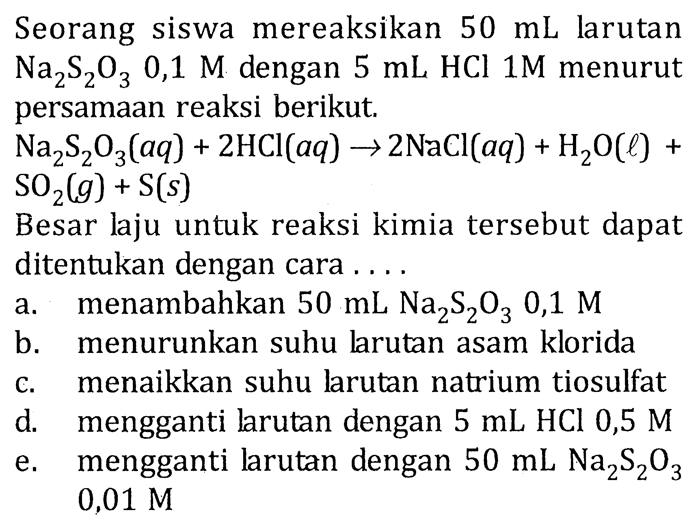 Seorang siswa mereaksikan 50 mL larutan Na2S2O3 0,1 M dengan 5 mL HCL 1M menurut persamaan reaksi berikut. Na2S2O3 (aq) + 2HCI (aq) -> 2NaCI (aq) + H2O (l) + SO2 (g) + S (s) Besar laju untuk reaksi kimia tersebut dapat ditentukan dengan cara ....