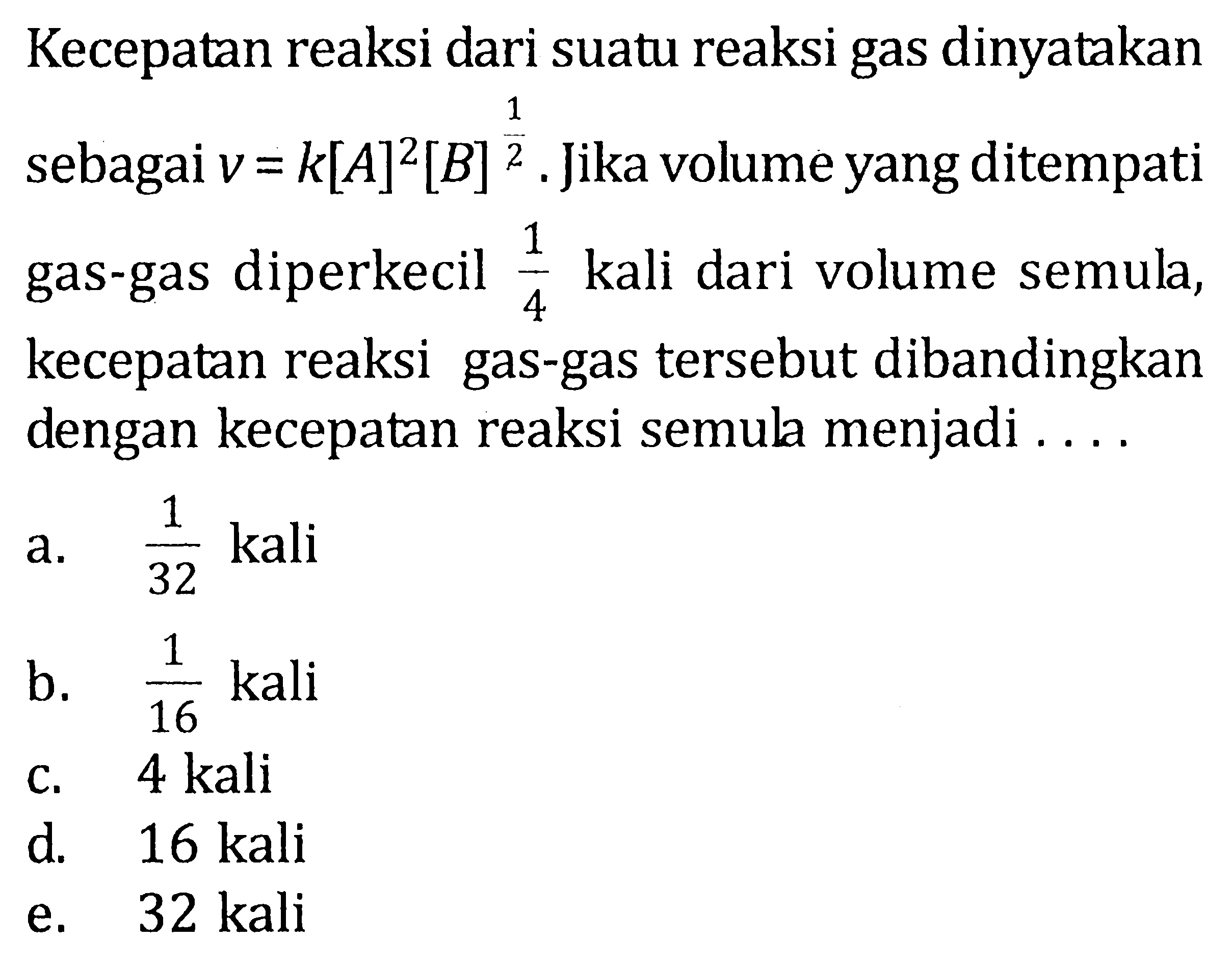 Kecepatan reaksi dari suatu reaksi gas dinyatakan sebagai v = k[A]^2[B]^(1/2). Jika volume yang ditempati gas-gas diperkecil 1/4 kali dari volume semula, kecepatan reaksi gas-gas tersebut dibandingkan dengan kecepatan reaksi semula menjadi . . . .