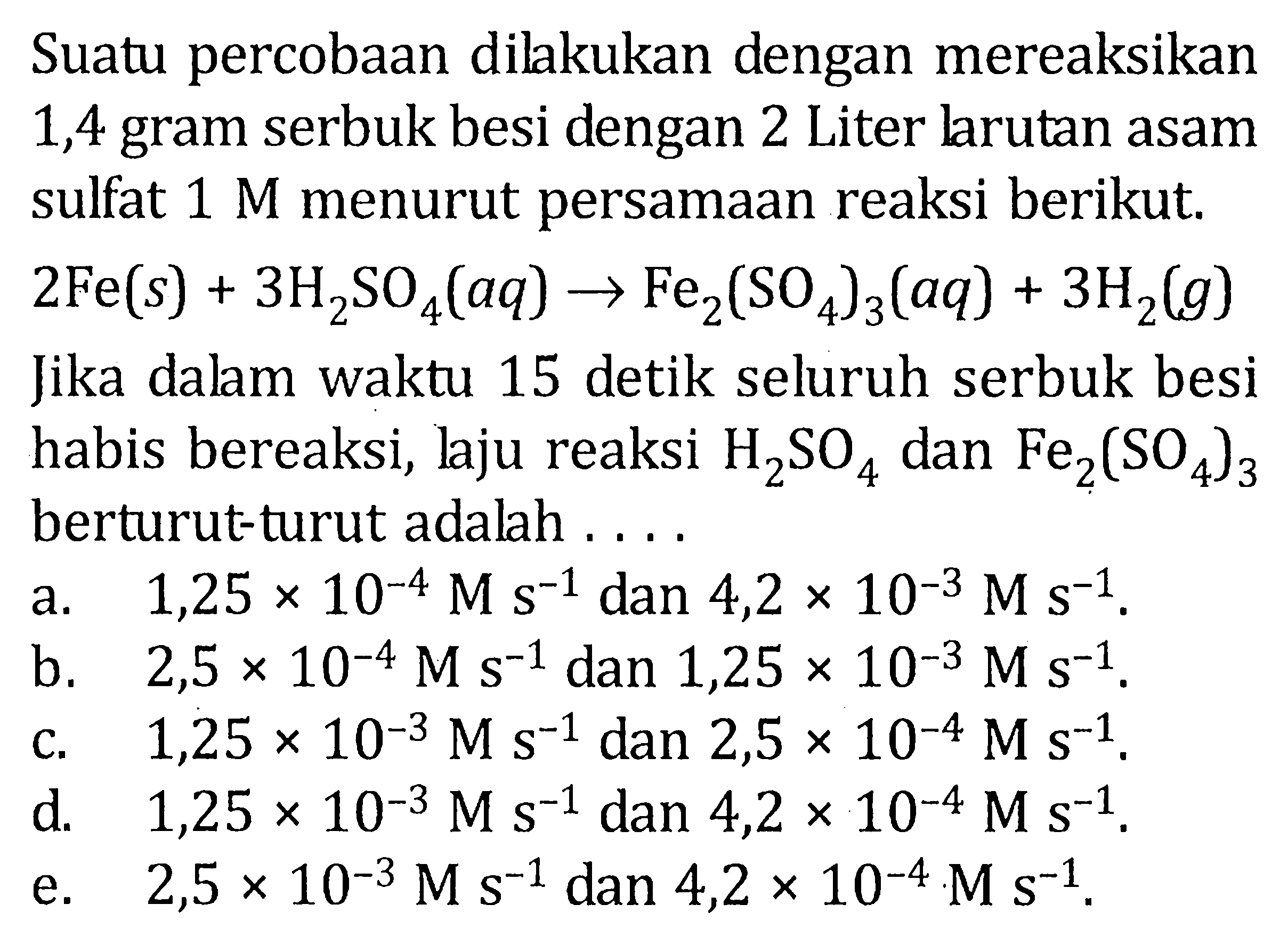 Suatu percobaan dilakukan dengan mereaksikan 1,4 gram serbuk besi dengan 2 Liter larutan asam sulfat 1 M menurut persamaan reaksi berikut. 2Fe (s) + 3H2SO4 (aq) -> Fe2(SO4)3 (aq) + 3H2 (g) Jika dalam waktu 15 detik seluruh serbuk besi habis bereaksi, laju reaksi H2SO4 dan Fe2(SO4)3 berturut-turut adalah ....